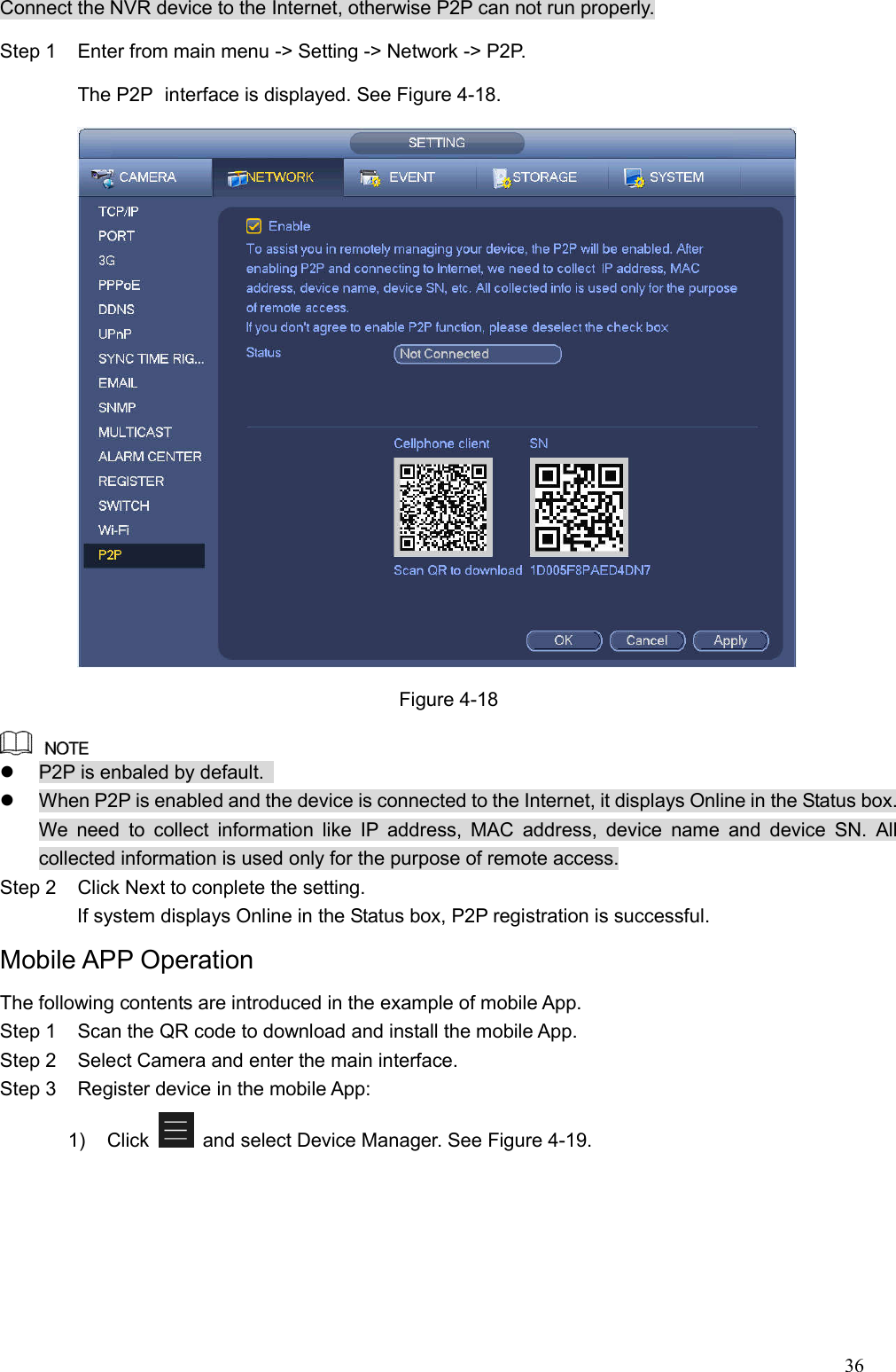 36  Connect the NVR device to the Internet, otherwise P2P can not run properly. Step 1  Enter from main menu -&gt; Setting -&gt; Network -&gt; P2P. The P2P   interface is displayed. See Figure 4-18.  Figure 4-18    P2P is enbaled by default.     When P2P is enabled and the device is connected to the Internet, it displays Online in the Status box. We  need  to  collect  information  like  IP  address,  MAC  address,  device  name  and  device  SN.  All collected information is used only for the purpose of remote access. Step 2  Click Next to conplete the setting.         If system displays Online in the Status box, P2P registration is successful. Mobile APP Operation The following contents are introduced in the example of mobile App. Step 1  Scan the QR code to download and install the mobile App. Step 2  Select Camera and enter the main interface. Step 3  Register device in the mobile App: 1)  Click    and select Device Manager. See Figure 4-19. 