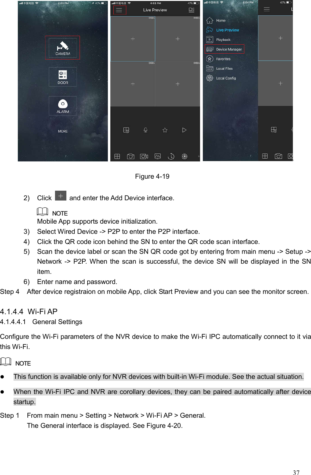 37   Figure 4-19 2)  Click    and enter the Add Device interface.  Mobile App supports device initialization. 3)  Select Wired Device -&gt; P2P to enter the P2P interface. 4)  Click the QR code icon behind the SN to enter the QR code scan interface. 5)  Scan the device label or scan the SN QR code got by entering from main menu -&gt; Setup -&gt; Network -&gt; P2P. When the scan is successful, the device SN will be displayed in the SN item. 6)  Enter name and password. Step 4  After device registraion on mobile App, click Start Preview and you can see the monitor screen.  4.1.4.4  Wi-Fi AP 4.1.4.4.1  General Settings Configure the Wi-Fi parameters of the NVR device to make the Wi-Fi IPC automatically connect to it via this Wi-Fi.     This function is available only for NVR devices with built-in Wi-Fi module. See the actual situation.  When the Wi-Fi IPC and NVR are corollary devices, they can be paired automatically after device startup. Step 1  From main menu &gt; Setting &gt; Network &gt; Wi-Fi AP &gt; General.   The General interface is displayed. See Figure 4-20. 