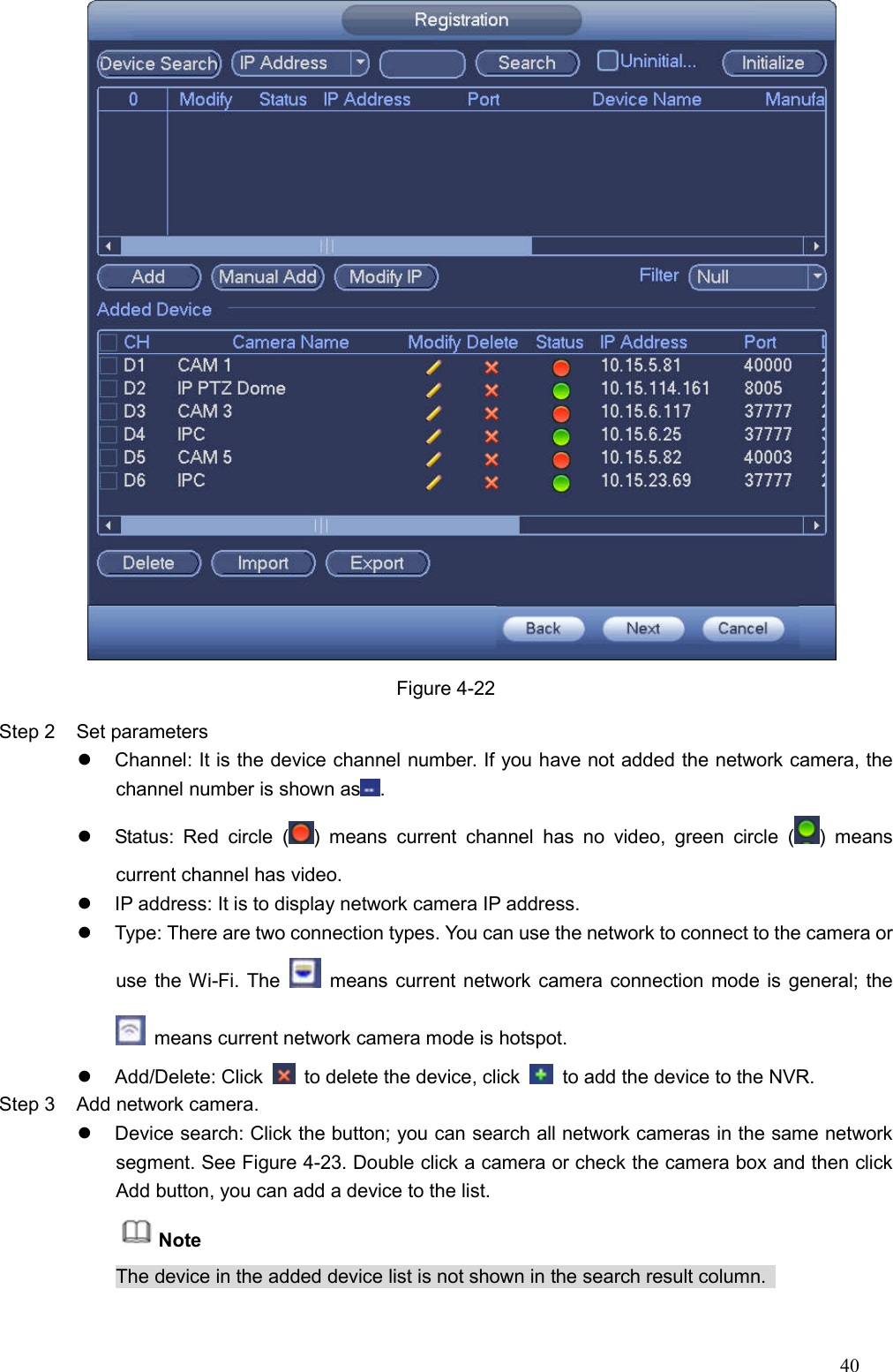 40   Figure 4-22 Step 2  Set parameters     Channel: It is the device channel number. If you have not added the network camera, the channel number is shown as .   Status:  Red  circle  ( )  means  current  channel  has  no  video,  green  circle  ( )  means current channel has video.   IP address: It is to display network camera IP address.     Type: There are two connection types. You can use the network to connect to the camera or use the Wi-Fi. The    means current network camera connection mode is general; the   means current network camera mode is hotspot.     Add/Delete: Click    to delete the device, click    to add the device to the NVR. Step 3  Add network camera.     Device search: Click the button; you can search all network cameras in the same network segment. See Figure 4-23. Double click a camera or check the camera box and then click Add button, you can add a device to the list.   Note   The device in the added device list is not shown in the search result column.   