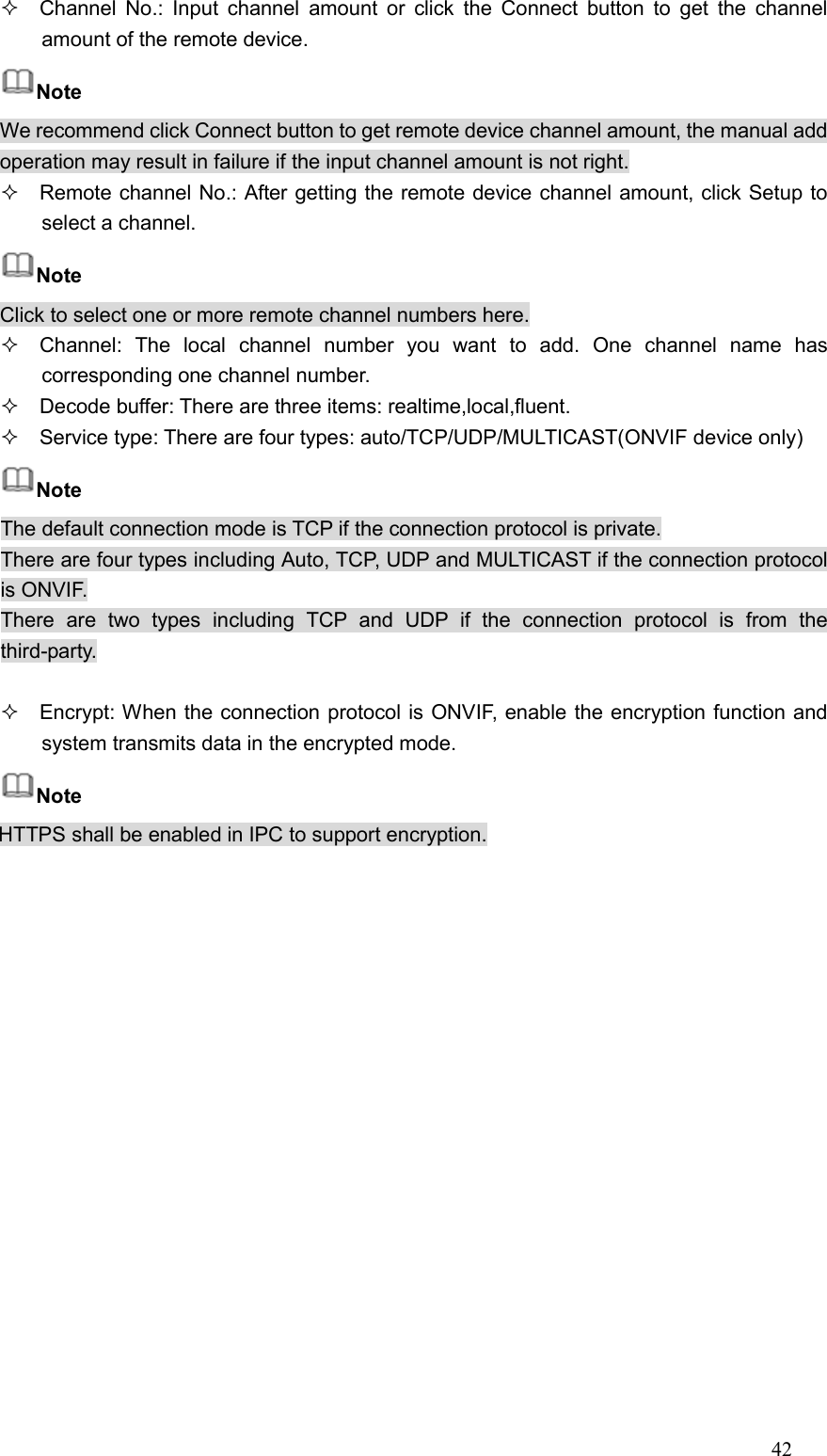 42    Channel No.:  Input  channel  amount  or  click  the  Connect button  to  get  the  channel amount of the remote device.   Note We recommend click Connect button to get remote device channel amount, the manual add operation may result in failure if the input channel amount is not right.   Remote channel No.: After getting the remote device channel amount, click Setup to select a channel.   Note Click to select one or more remote channel numbers here.   Channel:  The  local  channel  number  you  want  to  add.  One  channel  name  has corresponding one channel number.   Decode buffer: There are three items: realtime,local,fluent.   Service type: There are four types: auto/TCP/UDP/MULTICAST(ONVIF device only) Note The default connection mode is TCP if the connection protocol is private. There are four types including Auto, TCP, UDP and MULTICAST if the connection protocol is ONVIF. There  are  two  types  including  TCP  and  UDP  if  the  connection  protocol  is  from  the third-party.    Encrypt: When the connection protocol is ONVIF, enable the encryption function and system transmits data in the encrypted mode. Note HTTPS shall be enabled in IPC to support encryption.  