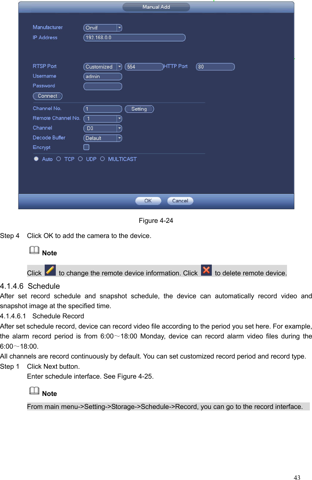 43   Figure 4-24 Step 4  Click OK to add the camera to the device.   Note   Click    to change the remote device information. Click    to delete remote device. 4.1.4.6  Schedule   After  set  record  schedule  and  snapshot  schedule,  the  device  can  automatically  record  video  and snapshot image at the specified time.   4.1.4.6.1  Schedule Record   After set schedule record, device can record video file according to the period you set here. For example, the  alarm  record  period  is  from  6:00～18:00  Monday,  device  can  record  alarm  video files  during  the 6:00～18:00. All channels are record continuously by default. You can set customized record period and record type.   Step 1  Click Next button. Enter schedule interface. See Figure 4-25. Note From main menu-&gt;Setting-&gt;Storage-&gt;Schedule-&gt;Record, you can go to the record interface.     