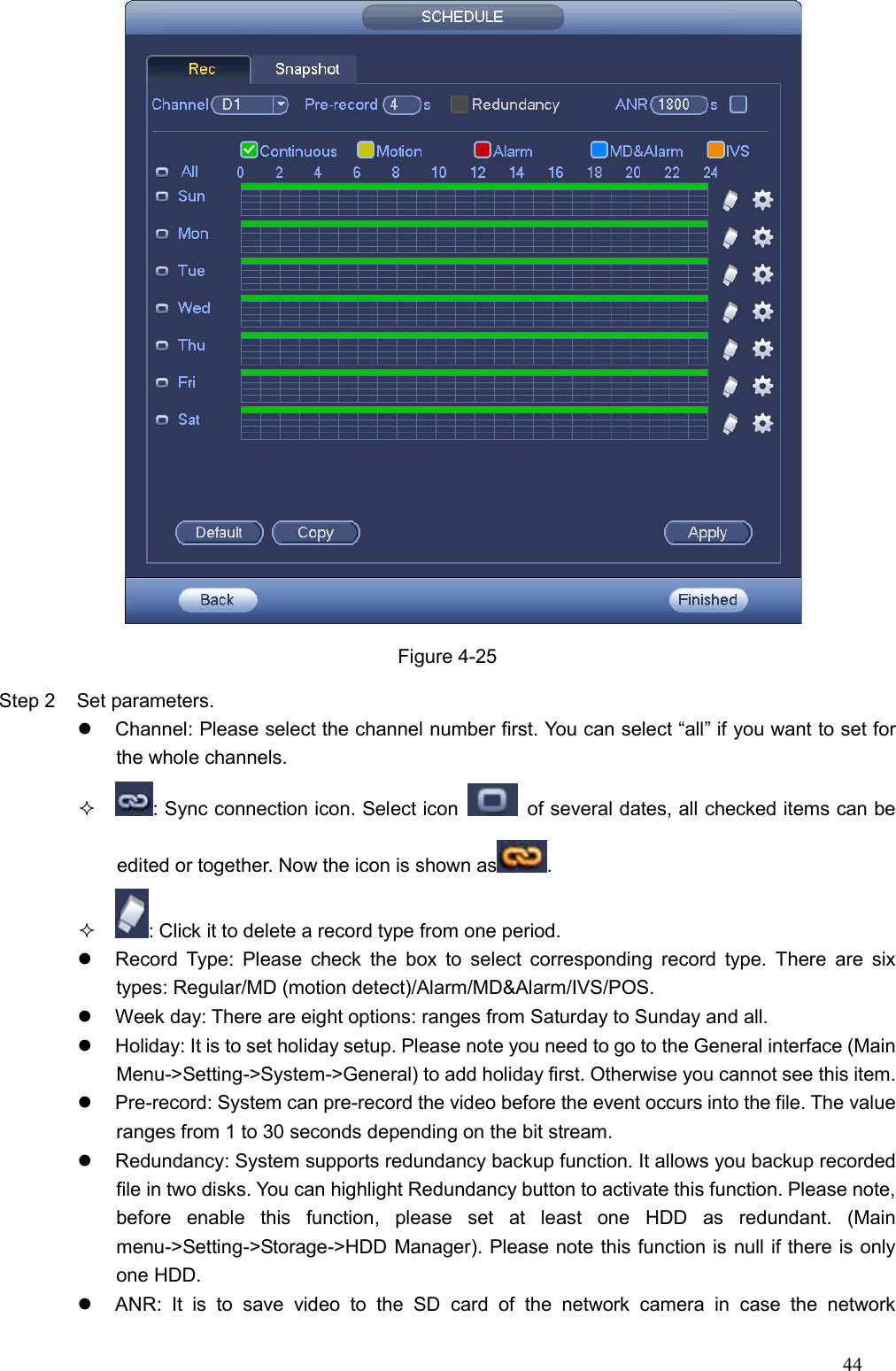 44   Figure 4-25 Step 2  Set parameters.     Channel: Please select the channel number first. You can select “all” if you want to set for the whole channels.   : Sync connection icon. Select icon    of several dates, all checked items can be edited or together. Now the icon is shown as .   : Click it to delete a record type from one period.     Record  Type: Please  check  the  box  to  select  corresponding  record  type. There  are  six types: Regular/MD (motion detect)/Alarm/MD&amp;Alarm/IVS/POS.     Week day: There are eight options: ranges from Saturday to Sunday and all.   Holiday: It is to set holiday setup. Please note you need to go to the General interface (Main Menu-&gt;Setting-&gt;System-&gt;General) to add holiday first. Otherwise you cannot see this item.     Pre-record: System can pre-record the video before the event occurs into the file. The value ranges from 1 to 30 seconds depending on the bit stream.   Redundancy: System supports redundancy backup function. It allows you backup recorded file in two disks. You can highlight Redundancy button to activate this function. Please note, before  enable  this  function,  please  set  at  least  one  HDD  as  redundant.  (Main menu-&gt;Setting-&gt;Storage-&gt;HDD Manager). Please note this function is null if there is only one HDD.     ANR:  It  is  to  save  video  to  the  SD  card  of  the  network  camera  in  case  the  network 