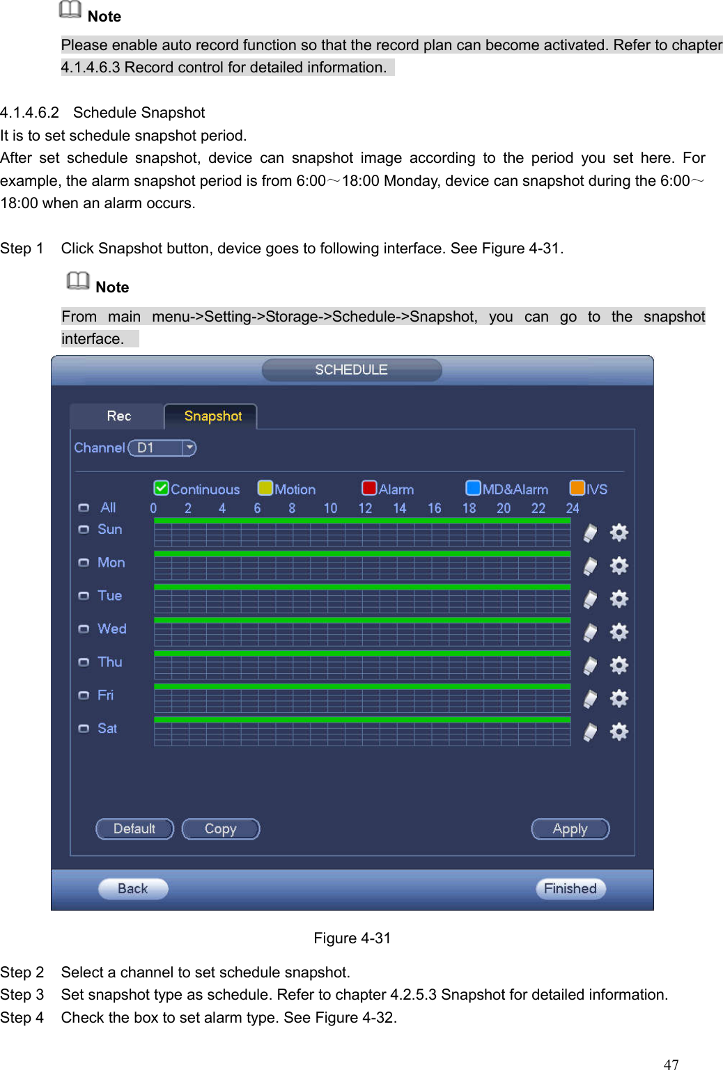 47        Note Please enable auto record function so that the record plan can become activated. Refer to chapter 4.1.4.6.3 Record control for detailed information.    4.1.4.6.2  Schedule Snapshot   It is to set schedule snapshot period.   After  set  schedule  snapshot,  device  can  snapshot  image  according  to  the  period  you  set  here.  For example, the alarm snapshot period is from 6:00～18:00 Monday, device can snapshot during the 6:00～18:00 when an alarm occurs.  Step 1  Click Snapshot button, device goes to following interface. See Figure 4-31. Note From  main  menu-&gt;Setting-&gt;Storage-&gt;Schedule-&gt;Snapshot,  you  can  go  to  the  snapshot interface.      Figure 4-31 Step 2  Select a channel to set schedule snapshot.   Step 3  Set snapshot type as schedule. Refer to chapter 4.2.5.3 Snapshot for detailed information.   Step 4  Check the box to set alarm type. See Figure 4-32. 