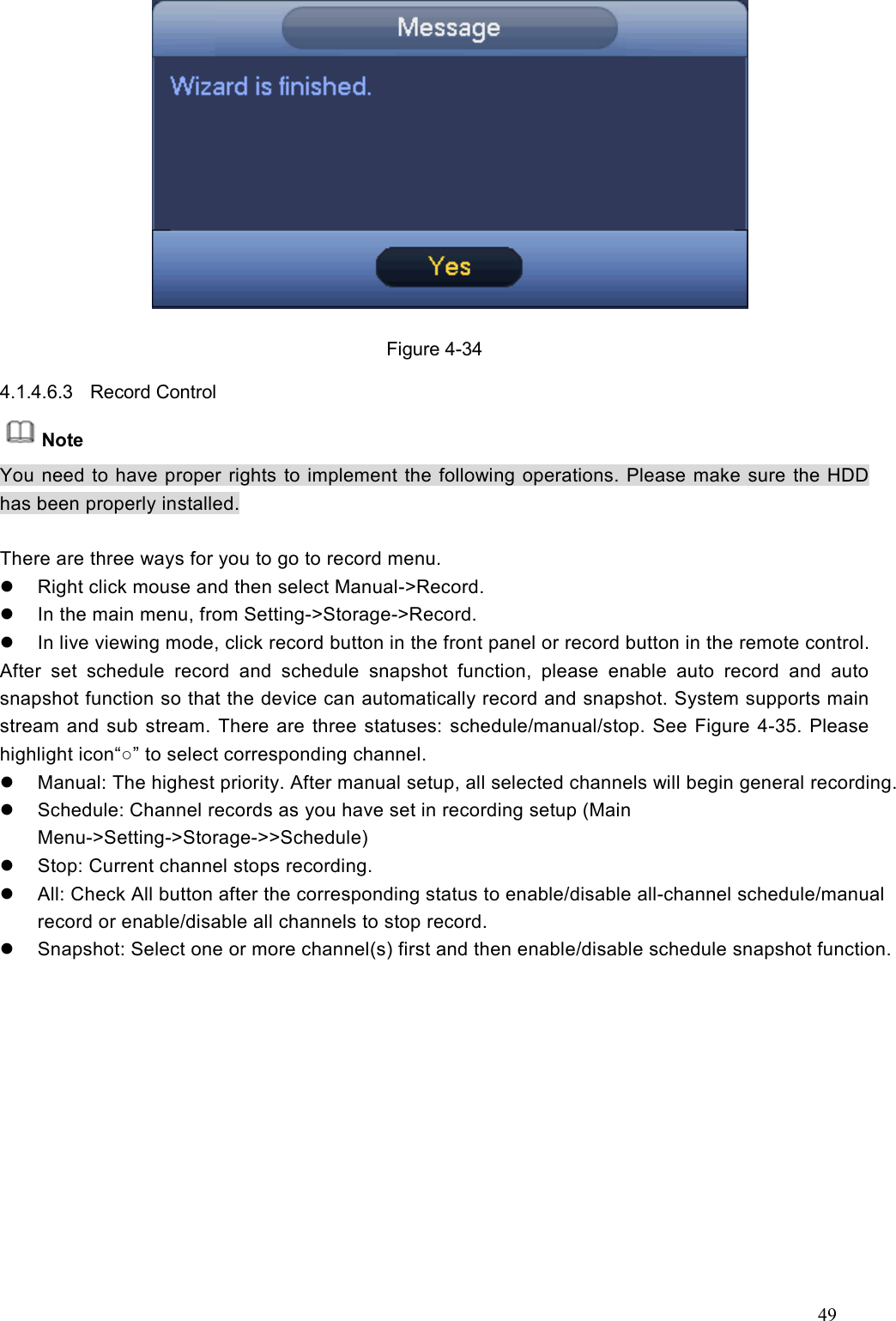 49   Figure 4-34 4.1.4.6.3  Record Control   Note You need to have proper rights to implement the following operations. Please make sure the HDD has been properly installed.  There are three ways for you to go to record menu.   Right click mouse and then select Manual-&gt;Record.   In the main menu, from Setting-&gt;Storage-&gt;Record.     In live viewing mode, click record button in the front panel or record button in the remote control. After  set  schedule  record  and  schedule  snapshot  function,  please  enable  auto  record  and  auto snapshot function so that the device can automatically record and snapshot. System supports main stream and sub stream. There are three statuses: schedule/manual/stop. See Figure 4-35. Please highlight icon“○” to select corresponding channel.   Manual: The highest priority. After manual setup, all selected channels will begin general recording.   Schedule: Channel records as you have set in recording setup (Main Menu-&gt;Setting-&gt;Storage-&gt;&gt;Schedule)     Stop: Current channel stops recording.   All: Check All button after the corresponding status to enable/disable all-channel schedule/manual record or enable/disable all channels to stop record.     Snapshot: Select one or more channel(s) first and then enable/disable schedule snapshot function.   