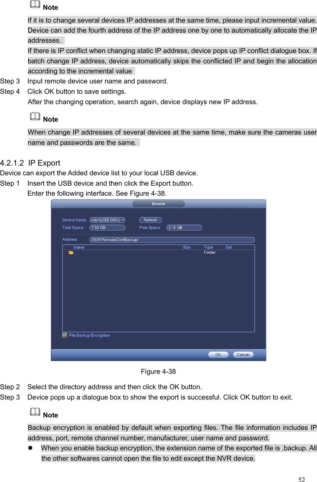 52  Note If it is to change several devices IP addresses at the same time, please input incremental value. Device can add the fourth address of the IP address one by one to automatically allocate the IP addresses.   If there is IP conflict when changing static IP address, device pops up IP conflict dialogue box. If batch change IP address, device automatically skips the conflicted IP and begin the allocation according to the incremental value   Step 3  Input remote device user name and password.   Step 4  Click OK button to save settings.   After the changing operation, search again, device displays new IP address.   Note     When change IP addresses of several devices at the same time, make sure the cameras user name and passwords are the same.    4.2.1.2  IP Export   Device can export the Added device list to your local USB device. Step 1  Insert the USB device and then click the Export button.   Enter the following interface. See Figure 4-38.  Figure 4-38 Step 2  Select the directory address and then click the OK button.   Step 3  Device pops up a dialogue box to show the export is successful. Click OK button to exit.   Note Backup encryption is enabled by default when exporting files. The file information includes IP address, port, remote channel number, manufacturer, user name and password.   When you enable backup encryption, the extension name of the exported file is .backup. All the other softwares cannot open the file to edit except the NVR device. 