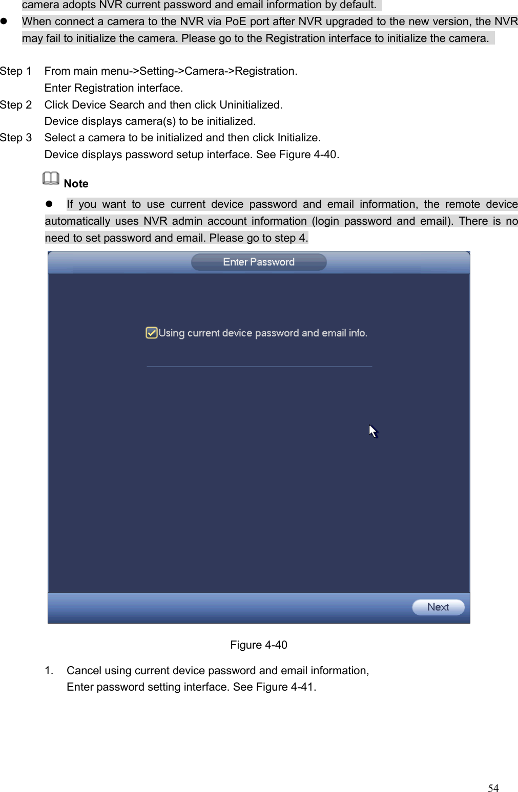 54  camera adopts NVR current password and email information by default.     When connect a camera to the NVR via PoE port after NVR upgraded to the new version, the NVR may fail to initialize the camera. Please go to the Registration interface to initialize the camera.    Step 1  From main menu-&gt;Setting-&gt;Camera-&gt;Registration. Enter Registration interface.   Step 2  Click Device Search and then click Uninitialized.   Device displays camera(s) to be initialized.   Step 3  Select a camera to be initialized and then click Initialize.   Device displays password setup interface. See Figure 4-40. Note   If  you  want  to  use  current  device  password  and  email  information,  the  remote  device automatically uses  NVR  admin account information  (login  password and  email). There is  no need to set password and email. Please go to step 4.  Figure 4-40 1.  Cancel using current device password and email information,   Enter password setting interface. See Figure 4-41.    