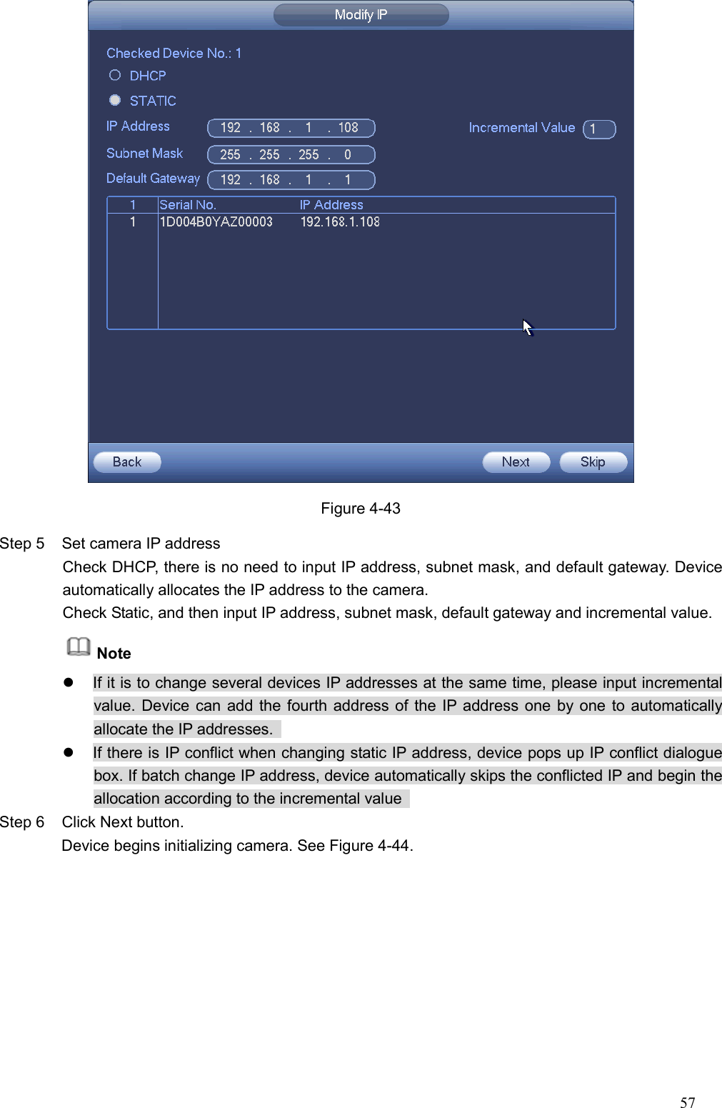 57   Figure 4-43 Step 5  Set camera IP address   Check DHCP, there is no need to input IP address, subnet mask, and default gateway. Device automatically allocates the IP address to the camera.   Check Static, and then input IP address, subnet mask, default gateway and incremental value.   Note   If it is to change several devices IP addresses at the same time, please input incremental value. Device can add the fourth address of the IP address one by one to automatically allocate the IP addresses.     If there is IP conflict when changing static IP address, device pops up IP conflict dialogue box. If batch change IP address, device automatically skips the conflicted IP and begin the allocation according to the incremental value   Step 6  Click Next button.                 Device begins initializing camera. See Figure 4-44. 