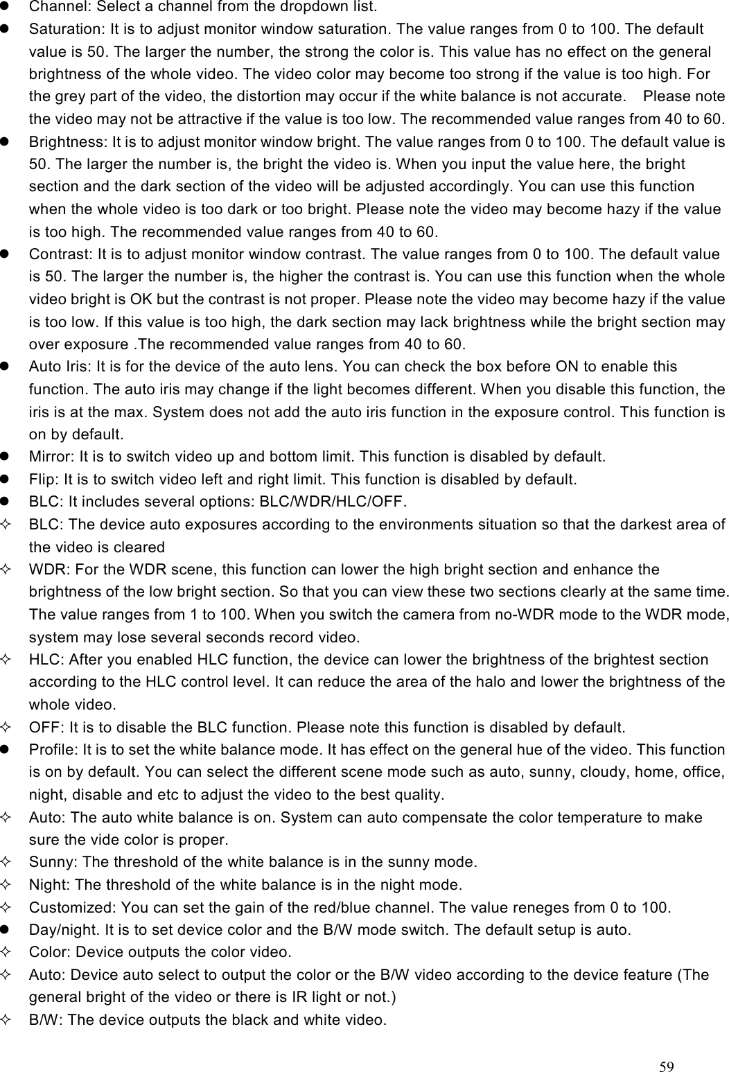 59    Channel: Select a channel from the dropdown list.   Saturation: It is to adjust monitor window saturation. The value ranges from 0 to 100. The default value is 50. The larger the number, the strong the color is. This value has no effect on the general brightness of the whole video. The video color may become too strong if the value is too high. For the grey part of the video, the distortion may occur if the white balance is not accurate.    Please note the video may not be attractive if the value is too low. The recommended value ranges from 40 to 60.   Brightness: It is to adjust monitor window bright. The value ranges from 0 to 100. The default value is 50. The larger the number is, the bright the video is. When you input the value here, the bright section and the dark section of the video will be adjusted accordingly. You can use this function when the whole video is too dark or too bright. Please note the video may become hazy if the value is too high. The recommended value ranges from 40 to 60.   Contrast: It is to adjust monitor window contrast. The value ranges from 0 to 100. The default value is 50. The larger the number is, the higher the contrast is. You can use this function when the whole video bright is OK but the contrast is not proper. Please note the video may become hazy if the value is too low. If this value is too high, the dark section may lack brightness while the bright section may over exposure .The recommended value ranges from 40 to 60.   Auto Iris: It is for the device of the auto lens. You can check the box before ON to enable this function. The auto iris may change if the light becomes different. When you disable this function, the iris is at the max. System does not add the auto iris function in the exposure control. This function is on by default.       Mirror: It is to switch video up and bottom limit. This function is disabled by default.     Flip: It is to switch video left and right limit. This function is disabled by default.   BLC: It includes several options: BLC/WDR/HLC/OFF.   BLC: The device auto exposures according to the environments situation so that the darkest area of the video is cleared   WDR: For the WDR scene, this function can lower the high bright section and enhance the brightness of the low bright section. So that you can view these two sections clearly at the same time. The value ranges from 1 to 100. When you switch the camera from no-WDR mode to the WDR mode, system may lose several seconds record video.   HLC: After you enabled HLC function, the device can lower the brightness of the brightest section according to the HLC control level. It can reduce the area of the halo and lower the brightness of the whole video.   OFF: It is to disable the BLC function. Please note this function is disabled by default.   Profile: It is to set the white balance mode. It has effect on the general hue of the video. This function is on by default. You can select the different scene mode such as auto, sunny, cloudy, home, office, night, disable and etc to adjust the video to the best quality.     Auto: The auto white balance is on. System can auto compensate the color temperature to make sure the vide color is proper.   Sunny: The threshold of the white balance is in the sunny mode.   Night: The threshold of the white balance is in the night mode.     Customized: You can set the gain of the red/blue channel. The value reneges from 0 to 100.       Day/night. It is to set device color and the B/W mode switch. The default setup is auto.     Color: Device outputs the color video.     Auto: Device auto select to output the color or the B/W video according to the device feature (The general bright of the video or there is IR light or not.)   B/W: The device outputs the black and white video.   