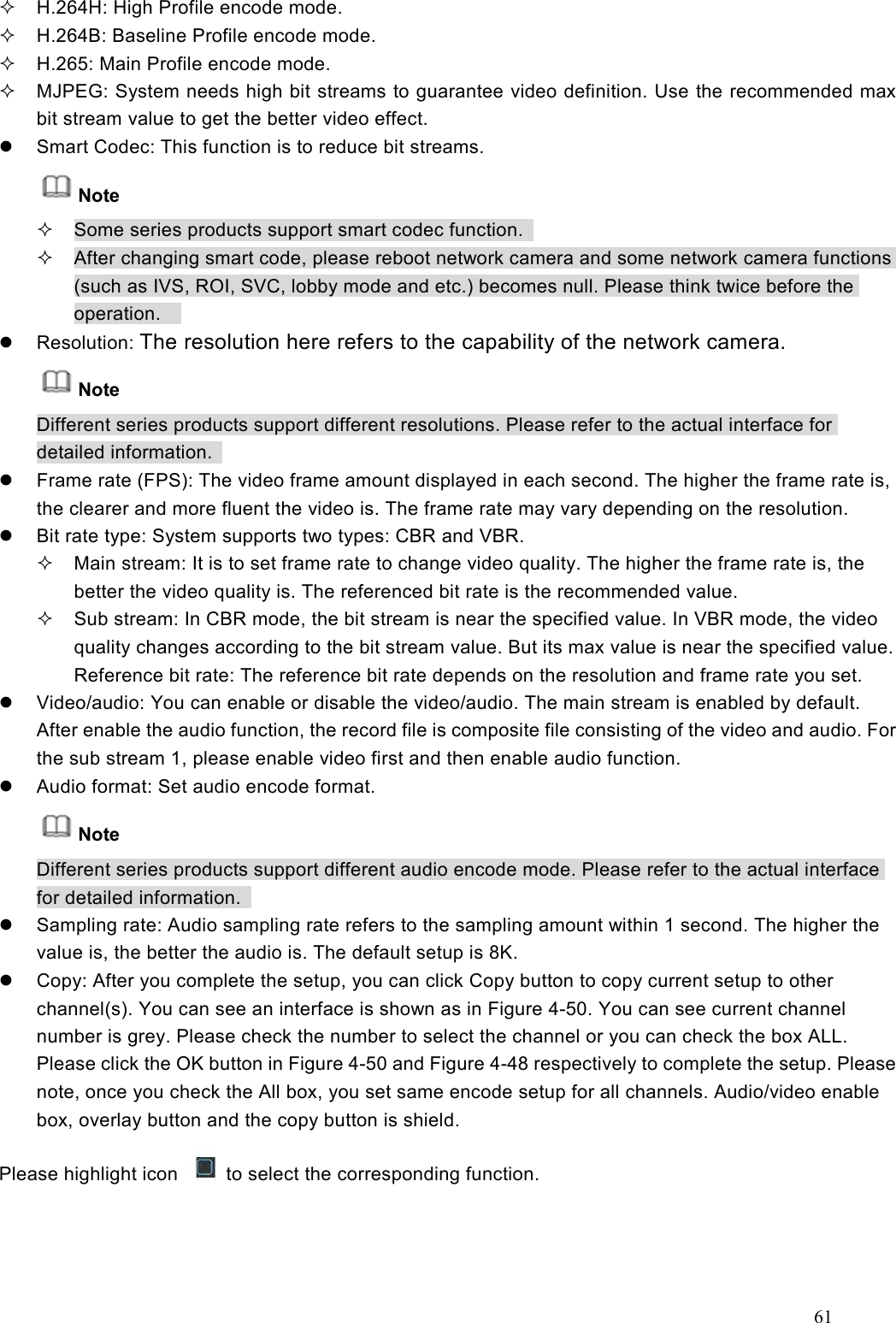 61    H.264H: High Profile encode mode.   H.264B: Baseline Profile encode mode.     H.265: Main Profile encode mode.   MJPEG: System needs high bit streams to guarantee video definition. Use the recommended max bit stream value to get the better video effect.   Smart Codec: This function is to reduce bit streams. Note   Some series products support smart codec function.     After changing smart code, please reboot network camera and some network camera functions (such as IVS, ROI, SVC, lobby mode and etc.) becomes null. Please think twice before the operation.       Resolution: The resolution here refers to the capability of the network camera. Note Different series products support different resolutions. Please refer to the actual interface for detailed information.     Frame rate (FPS): The video frame amount displayed in each second. The higher the frame rate is, the clearer and more fluent the video is. The frame rate may vary depending on the resolution.               Bit rate type: System supports two types: CBR and VBR.     Main stream: It is to set frame rate to change video quality. The higher the frame rate is, the better the video quality is. The referenced bit rate is the recommended value.     Sub stream: In CBR mode, the bit stream is near the specified value. In VBR mode, the video quality changes according to the bit stream value. But its max value is near the specified value. Reference bit rate: The reference bit rate depends on the resolution and frame rate you set.     Video/audio: You can enable or disable the video/audio. The main stream is enabled by default. After enable the audio function, the record file is composite file consisting of the video and audio. For the sub stream 1, please enable video first and then enable audio function.     Audio format: Set audio encode format.   Note Different series products support different audio encode mode. Please refer to the actual interface for detailed information.     Sampling rate: Audio sampling rate refers to the sampling amount within 1 second. The higher the value is, the better the audio is. The default setup is 8K.   Copy: After you complete the setup, you can click Copy button to copy current setup to other channel(s). You can see an interface is shown as in Figure 4-50. You can see current channel number is grey. Please check the number to select the channel or you can check the box ALL. Please click the OK button in Figure 4-50 and Figure 4-48 respectively to complete the setup. Please note, once you check the All box, you set same encode setup for all channels. Audio/video enable box, overlay button and the copy button is shield.     Please highlight icon    to select the corresponding function. 