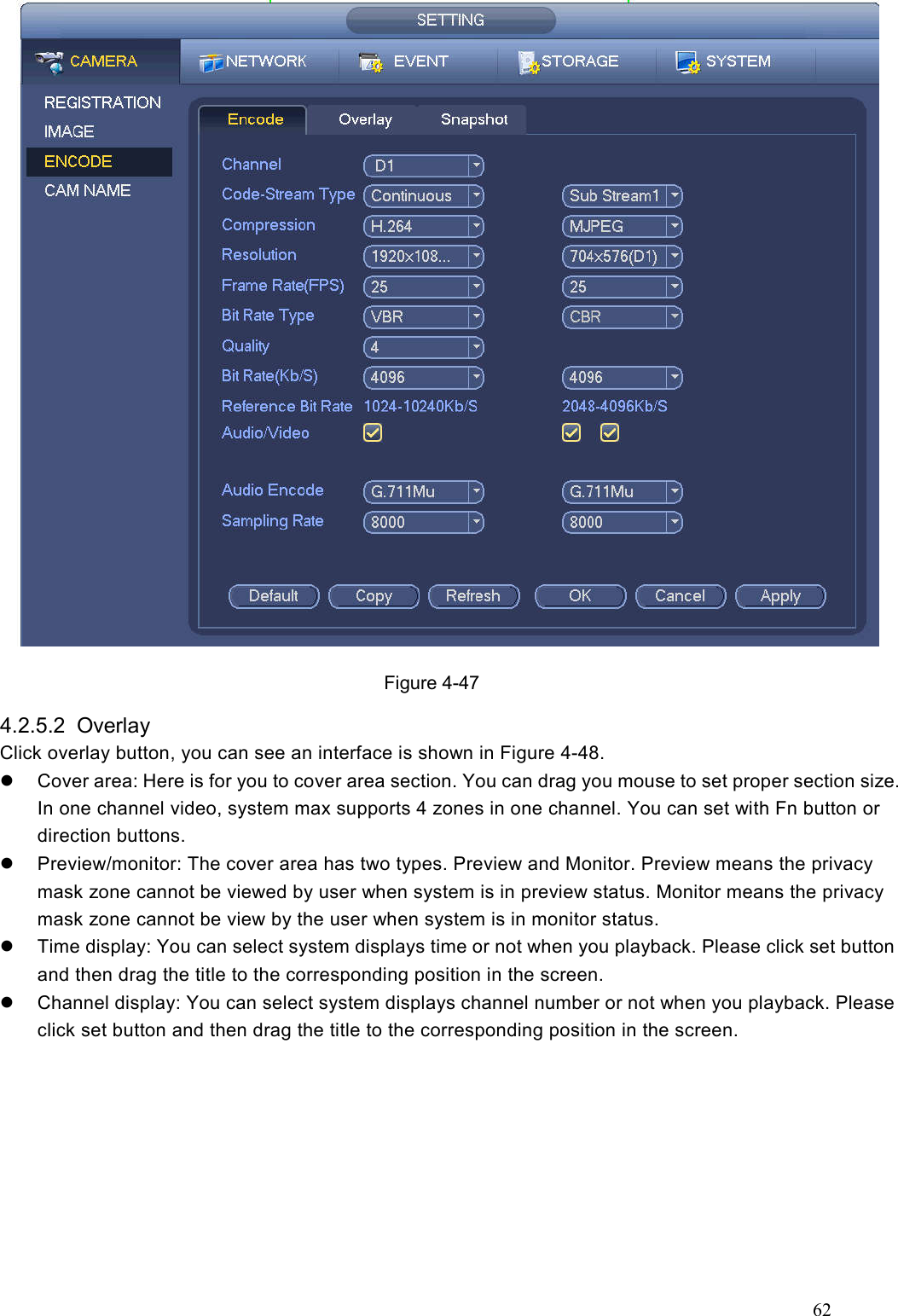 62   Figure 4-47 4.2.5.2  Overlay   Click overlay button, you can see an interface is shown in Figure 4-48.   Cover area: Here is for you to cover area section. You can drag you mouse to set proper section size. In one channel video, system max supports 4 zones in one channel. You can set with Fn button or direction buttons.     Preview/monitor: The cover area has two types. Preview and Monitor. Preview means the privacy mask zone cannot be viewed by user when system is in preview status. Monitor means the privacy mask zone cannot be view by the user when system is in monitor status.   Time display: You can select system displays time or not when you playback. Please click set button and then drag the title to the corresponding position in the screen.   Channel display: You can select system displays channel number or not when you playback. Please click set button and then drag the title to the corresponding position in the screen.  