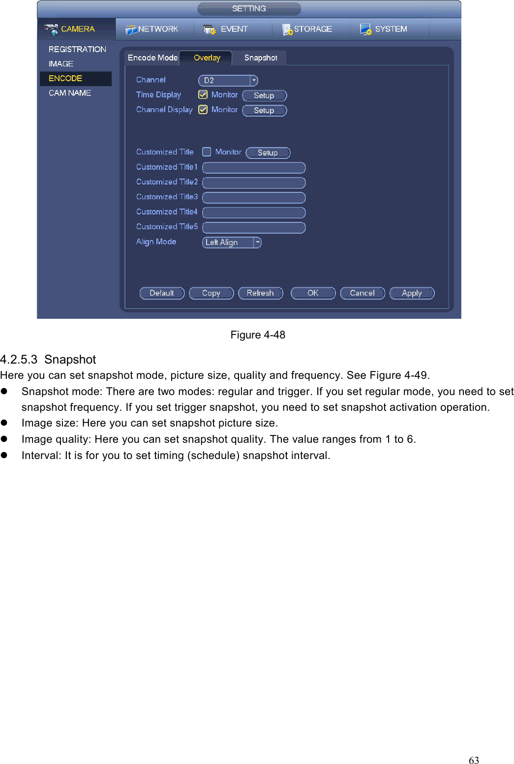 63   Figure 4-48 4.2.5.3  Snapshot   Here you can set snapshot mode, picture size, quality and frequency. See Figure 4-49.   Snapshot mode: There are two modes: regular and trigger. If you set regular mode, you need to set snapshot frequency. If you set trigger snapshot, you need to set snapshot activation operation.     Image size: Here you can set snapshot picture size.     Image quality: Here you can set snapshot quality. The value ranges from 1 to 6.   Interval: It is for you to set timing (schedule) snapshot interval. 