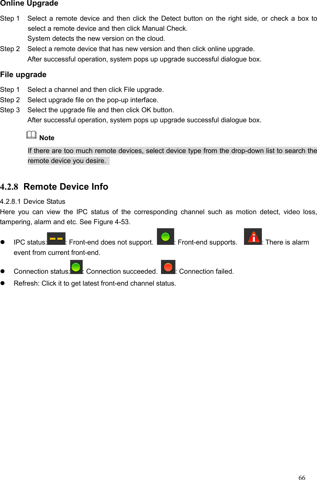 66  Online Upgrade   Step 1  Select a remote device and then click the Detect button on the right side, or check a box to select a remote device and then click Manual Check. System detects the new version on the cloud.   Step 2  Select a remote device that has new version and then click online upgrade. After successful operation, system pops up upgrade successful dialogue box.   File upgrade Step 1  Select a channel and then click File upgrade.   Step 2  Select upgrade file on the pop-up interface.   Step 3  Select the upgrade file and then click OK button. After successful operation, system pops up upgrade successful dialogue box.   Note If there are too much remote devices, select device type from the drop-down list to search the remote device you desire.    4.2.8  Remote Device Info 4.2.8.1 Device Status   Here  you  can  view  the  IPC  status  of  the  corresponding  channel  such  as  motion  detect,  video  loss, tampering, alarm and etc. See Figure 4-53.   IPC status: : Front-end does not support.  : Front-end supports.    : There is alarm event from current front-end.     Connection status: : Connection succeeded.  : Connection failed.   Refresh: Click it to get latest front-end channel status.   