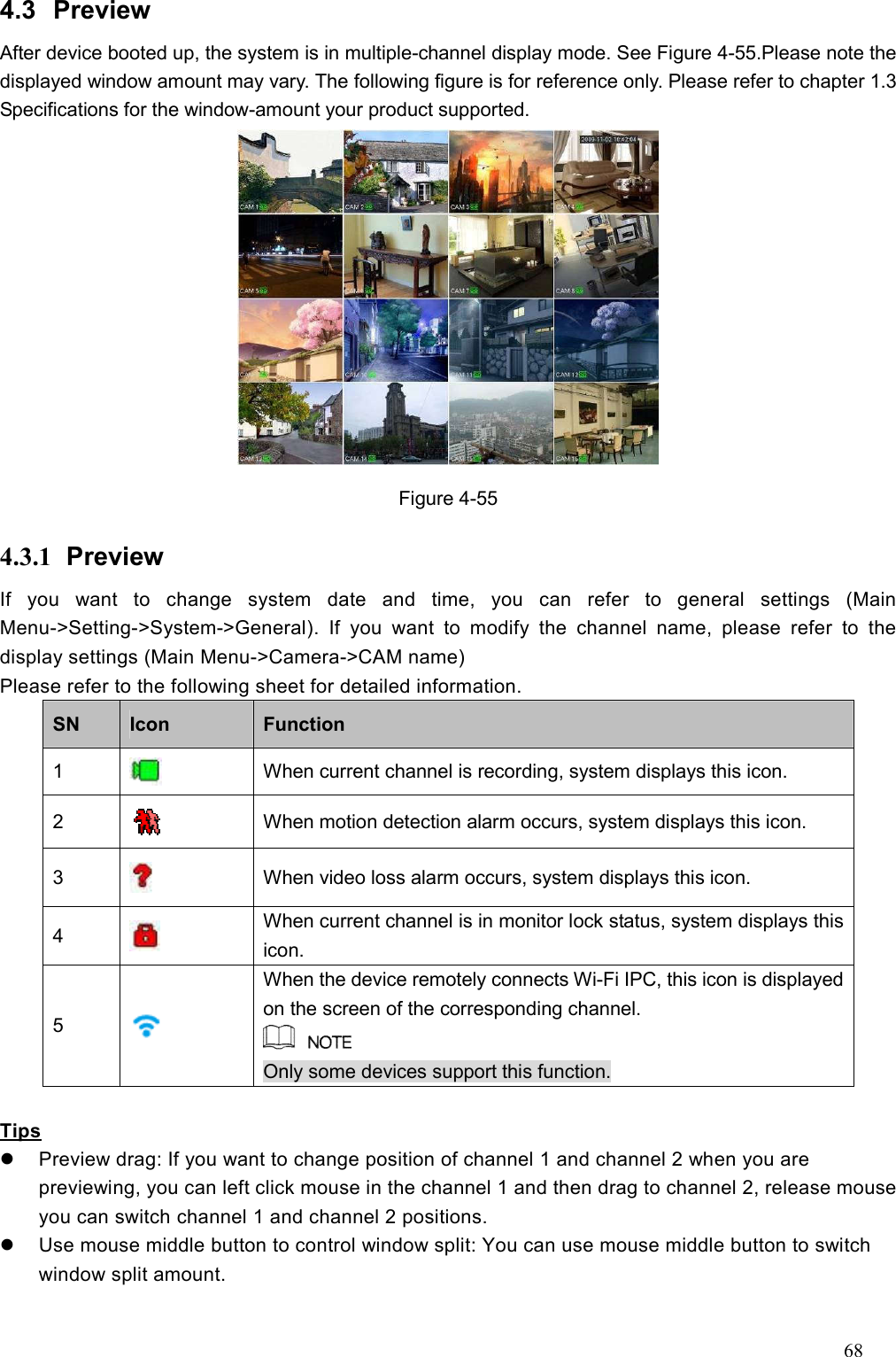 68  4.3  Preview   After device booted up, the system is in multiple-channel display mode. See Figure 4-55.Please note the displayed window amount may vary. The following figure is for reference only. Please refer to chapter 1.3 Specifications for the window-amount your product supported.    Figure 4-55 4.3.1  Preview   If  you  want  to  change  system  date  and  time,  you  can  refer  to  general  settings  (Main Menu-&gt;Setting-&gt;System-&gt;General).  If  you  want  to  modify  the  channel  name,  please  refer  to  the display settings (Main Menu-&gt;Camera-&gt;CAM name) Please refer to the following sheet for detailed information.   SN  Icon    Function   1   When current channel is recording, system displays this icon. 2   When motion detection alarm occurs, system displays this icon. 3   When video loss alarm occurs, system displays this icon.     4   When current channel is in monitor lock status, system displays this icon. 5   When the device remotely connects Wi-Fi IPC, this icon is displayed on the screen of the corresponding channel.  Only some devices support this function.  Tips   Preview drag: If you want to change position of channel 1 and channel 2 when you are previewing, you can left click mouse in the channel 1 and then drag to channel 2, release mouse you can switch channel 1 and channel 2 positions.     Use mouse middle button to control window split: You can use mouse middle button to switch window split amount.    