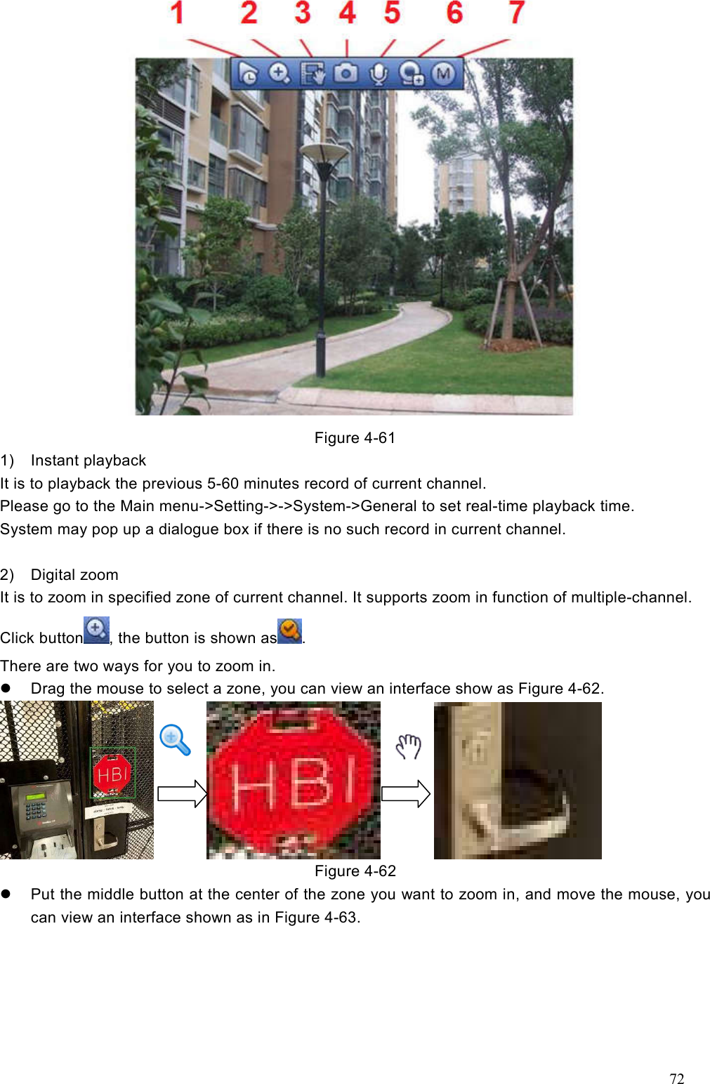 72   Figure 4-61   1)  Instant playback It is to playback the previous 5-60 minutes record of current channel.   Please go to the Main menu-&gt;Setting-&gt;-&gt;System-&gt;General to set real-time playback time. System may pop up a dialogue box if there is no such record in current channel.  2)  Digital zoom It is to zoom in specified zone of current channel. It supports zoom in function of multiple-channel.   Click button , the button is shown as . There are two ways for you to zoom in.     Drag the mouse to select a zone, you can view an interface show as Figure 4-62.                    Figure 4-62   Put the middle button at the center of the zone you want to zoom in, and move the mouse, you can view an interface shown as in Figure 4-63. 