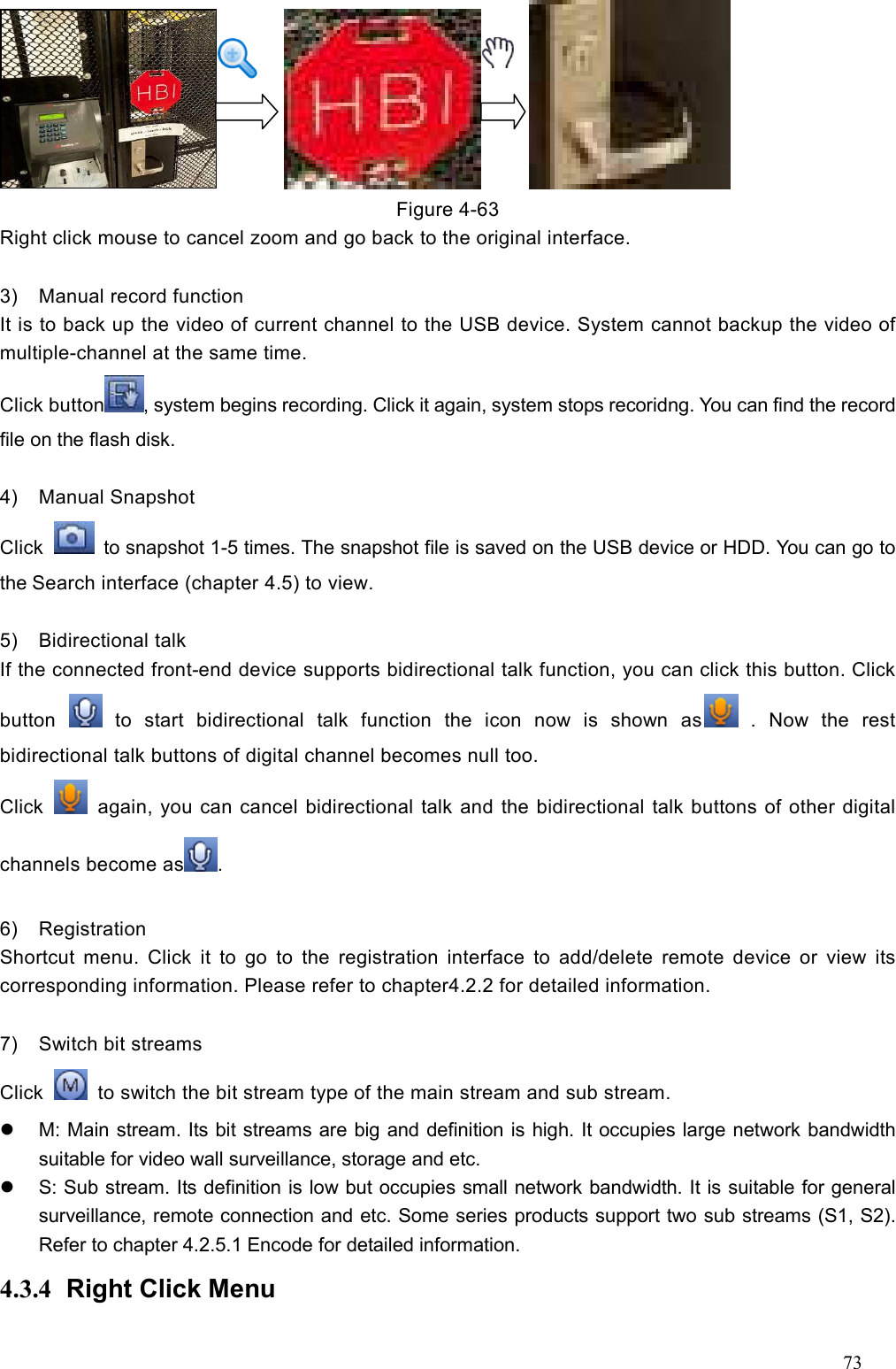 73                 Figure 4-63 Right click mouse to cancel zoom and go back to the original interface.  3)  Manual record function It is to back up the video of current channel to the USB device. System cannot backup the video of multiple-channel at the same time.   Click button , system begins recording. Click it again, system stops recoridng. You can find the record file on the flash disk.  4)  Manual Snapshot Click    to snapshot 1-5 times. The snapshot file is saved on the USB device or HDD. You can go to the Search interface (chapter 4.5) to view.  5)  Bidirectional talk   If the connected front-end device supports bidirectional talk function, you can click this button. Click button    to  start  bidirectional  talk  function  the  icon  now  is  shown  as   .  Now  the  rest bidirectional talk buttons of digital channel becomes null too. Click    again, you can cancel bidirectional talk and the bidirectional talk buttons of other digital channels become as .  6)  Registration   Shortcut  menu.  Click  it  to  go  to  the  registration  interface  to  add/delete  remote  device  or  view  its corresponding information. Please refer to chapter4.2.2 for detailed information.  7)  Switch bit streams   Click    to switch the bit stream type of the main stream and sub stream.     M: Main stream. Its bit streams are big and definition is high. It occupies large network bandwidth suitable for video wall surveillance, storage and etc.     S: Sub stream. Its definition is low but occupies small network bandwidth. It is suitable for general surveillance, remote connection and etc. Some series products support two sub streams (S1, S2). Refer to chapter 4.2.5.1 Encode for detailed information.   4.3.4  Right Click Menu   