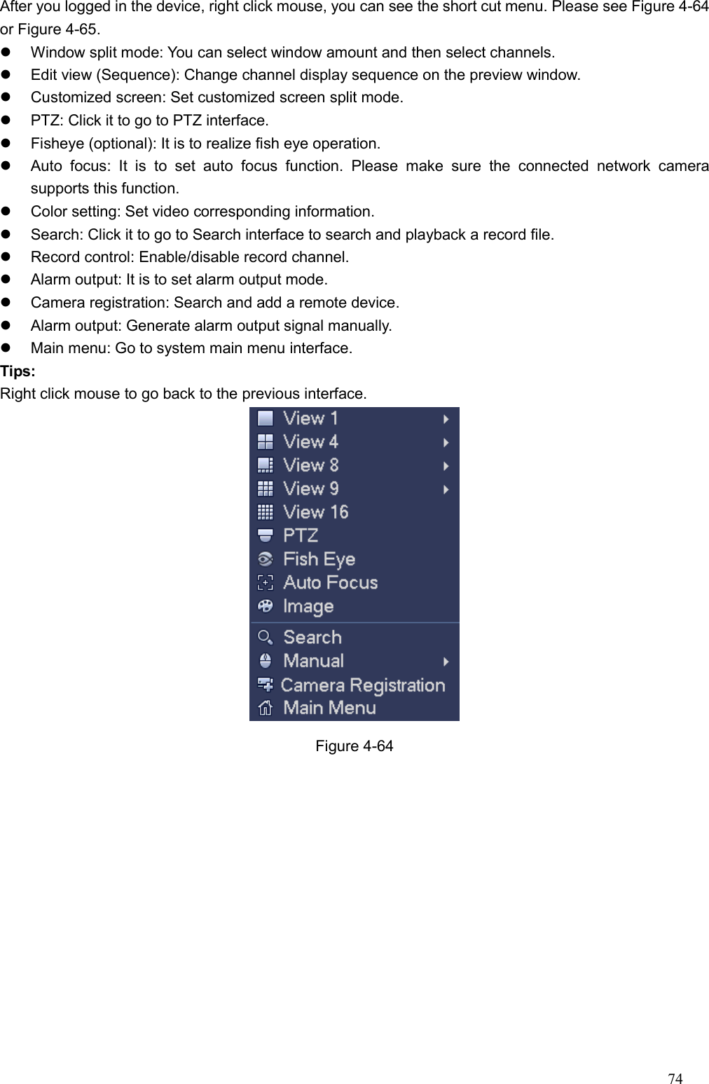 74  After you logged in the device, right click mouse, you can see the short cut menu. Please see Figure 4-64 or Figure 4-65.   Window split mode: You can select window amount and then select channels.     Edit view (Sequence): Change channel display sequence on the preview window.     Customized screen: Set customized screen split mode.     PTZ: Click it to go to PTZ interface.     Fisheye (optional): It is to realize fish eye operation.   Auto  focus:  It  is  to  set  auto  focus  function.  Please  make  sure  the  connected  network  camera supports this function.     Color setting: Set video corresponding information.     Search: Click it to go to Search interface to search and playback a record file.     Record control: Enable/disable record channel.     Alarm output: It is to set alarm output mode.     Camera registration: Search and add a remote device.     Alarm output: Generate alarm output signal manually.     Main menu: Go to system main menu interface.   Tips: Right click mouse to go back to the previous interface.    Figure 4-64 