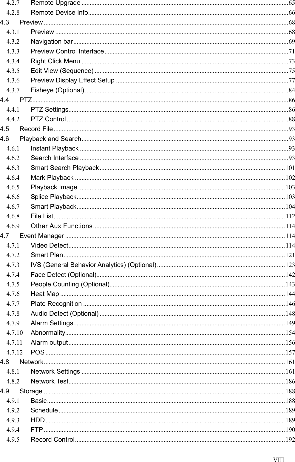 VIII  4.2.7 Remote Upgrade .............................................................................................................................. 65 4.2.8 Remote Device Info .......................................................................................................................... 66 4.3 Preview ..................................................................................................................................................... 68 4.3.1 Preview .............................................................................................................................................. 68 4.3.2 Navigation bar ................................................................................................................................... 69 4.3.3 Preview Control Interface ................................................................................................................ 71 4.3.4 Right Click Menu .............................................................................................................................. 73 4.3.5 Edit View (Sequence) ...................................................................................................................... 75 4.3.6 Preview Display Effect Setup ......................................................................................................... 77 4.3.7 Fisheye (Optional) ............................................................................................................................ 84 4.4 PTZ ............................................................................................................................................................ 86 4.4.1 PTZ Settings...................................................................................................................................... 86 4.4.2 PTZ Control ....................................................................................................................................... 88 4.5 Record File ............................................................................................................................................... 93 4.6 Playback and Search .............................................................................................................................. 93 4.6.1 Instant Playback ............................................................................................................................... 93 4.6.2 Search Interface ............................................................................................................................... 93 4.6.3 Smart Search Playback ................................................................................................................. 101 4.6.4 Mark Playback ................................................................................................................................ 102 4.6.5 Playback Image .............................................................................................................................. 103 4.6.6 Splice Playback ............................................................................................................................... 103 4.6.7 Smart Playback ............................................................................................................................... 104 4.6.8 File List ............................................................................................................................................. 112 4.6.9 Other Aux Functions ..................................................................................................................... 114 4.7 Event Manager ...................................................................................................................................... 114 4.7.1 Video Detect .................................................................................................................................... 114 4.7.2 Smart Plan ....................................................................................................................................... 121 4.7.3 IVS (General Behavior Analytics) (Optional) .............................................................................. 123 4.7.4 Face Detect (Optional)................................................................................................................... 142 4.7.5 People Counting (Optional)........................................................................................................... 143 4.7.6 Heat Map ......................................................................................................................................... 144 4.7.7 Plate Recognition ........................................................................................................................... 146 4.7.8 Audio Detect (Optional) ................................................................................................................. 148 4.7.9 Alarm Settings ................................................................................................................................. 149 4.7.10 Abnormality...................................................................................................................................... 154 4.7.11 Alarm output .................................................................................................................................... 156 4.7.12 POS .................................................................................................................................................. 157 4.8 Network ................................................................................................................................................... 161 4.8.1 Network Settings ............................................................................................................................ 161 4.8.2 Network Test .................................................................................................................................... 186 4.9 Storage ................................................................................................................................................... 188 4.9.1 Basic ................................................................................................................................................. 188 4.9.2 Schedule .......................................................................................................................................... 189 4.9.3 HDD .................................................................................................................................................. 189 4.9.4 FTP ................................................................................................................................................... 190 4.9.5 Record Control ................................................................................................................................ 192 