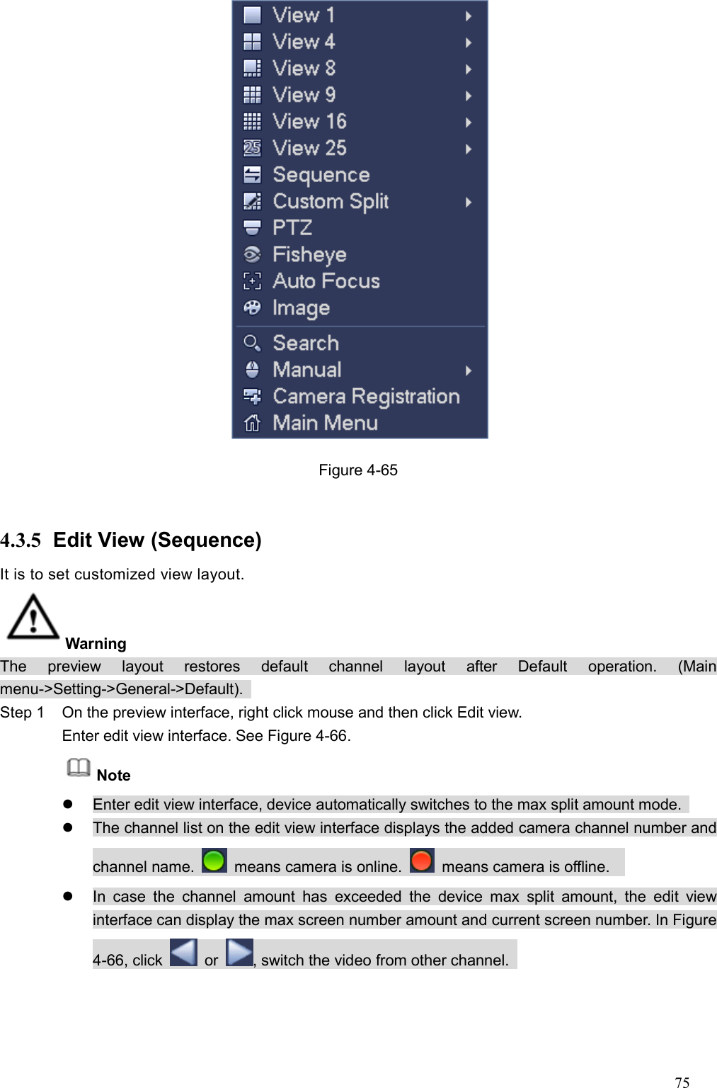 75   Figure 4-65  4.3.5  Edit View (Sequence) It is to set customized view layout.   Warning   The  preview  layout  restores  default  channel  layout  after  Default  operation.  (Main menu-&gt;Setting-&gt;General-&gt;Default).   Step 1  On the preview interface, right click mouse and then click Edit view.   Enter edit view interface. See Figure 4-66. Note     Enter edit view interface, device automatically switches to the max split amount mode.     The channel list on the edit view interface displays the added camera channel number and channel name.    means camera is online.    means camera is offline.       In  case  the  channel  amount  has  exceeded  the  device  max  split  amount,  the  edit  view interface can display the max screen number amount and current screen number. In Figure 4-66, click    or  , switch the video from other channel.   