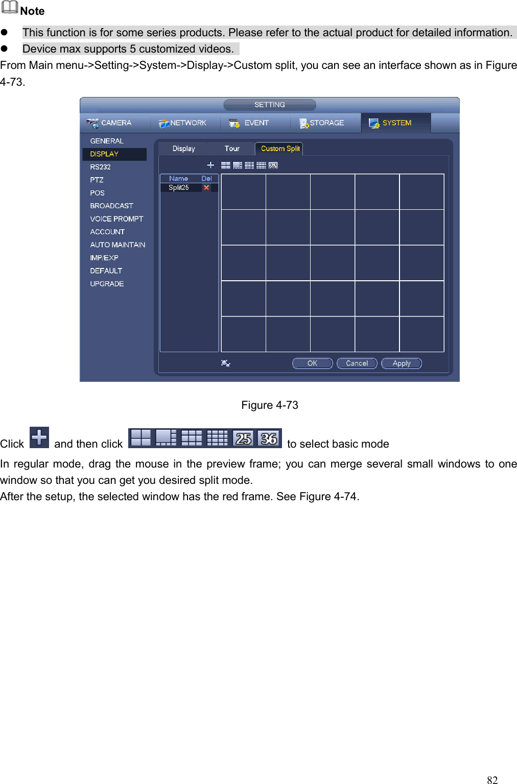 82  Note   This function is for some series products. Please refer to the actual product for detailed information.     Device max supports 5 customized videos.   From Main menu-&gt;Setting-&gt;System-&gt;Display-&gt;Custom split, you can see an interface shown as in Figure 4-73.  Figure 4-73 Click    and then click    to select basic mode   In regular mode, drag the mouse in the preview frame; you can merge several small windows to one window so that you can get you desired split mode.   After the setup, the selected window has the red frame. See Figure 4-74. 