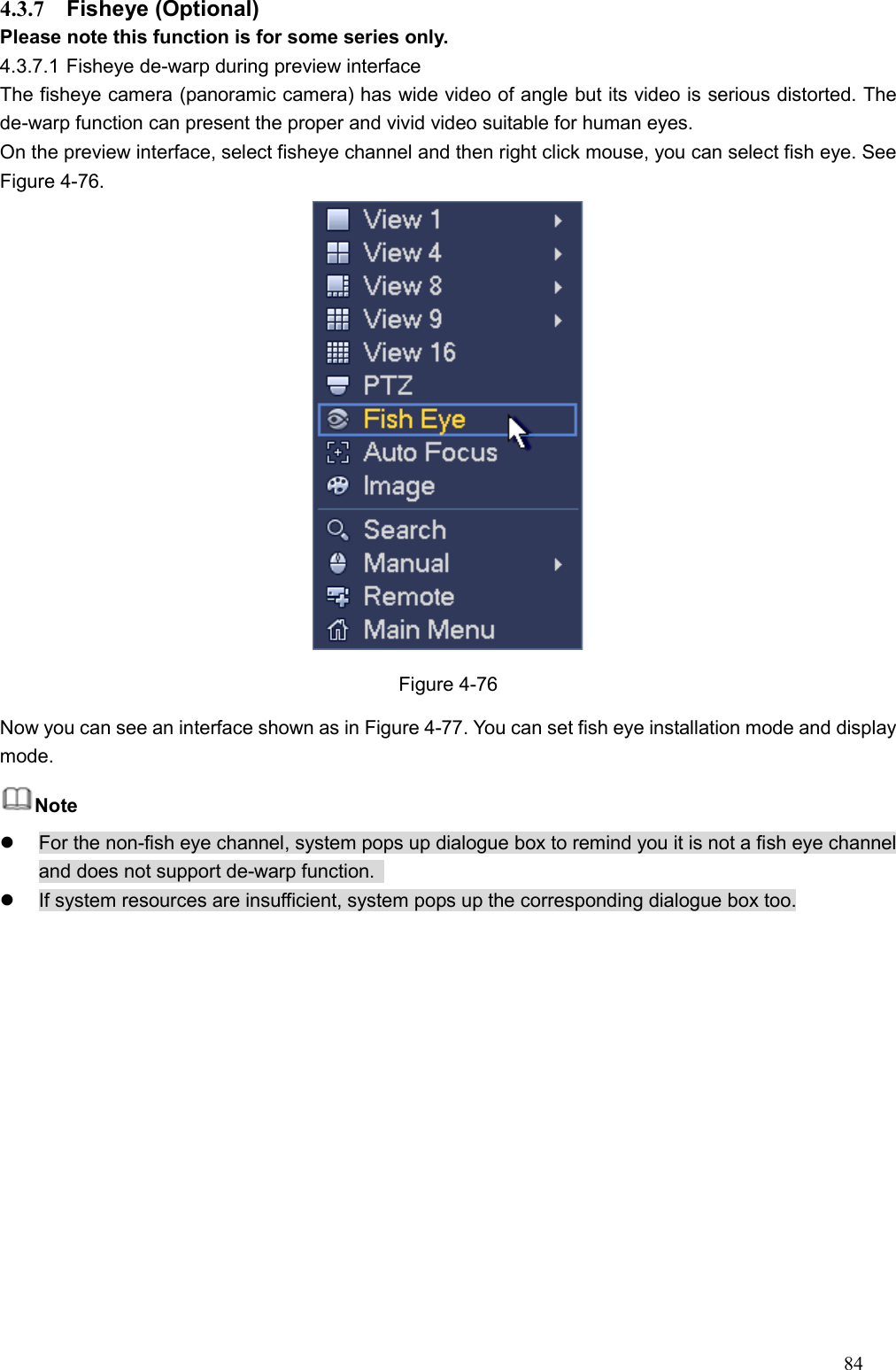 84  4.3.7  Fisheye (Optional)   Please note this function is for some series only. 4.3.7.1 Fisheye de-warp during preview interface The fisheye camera (panoramic camera) has wide video of angle but its video is serious distorted. The de-warp function can present the proper and vivid video suitable for human eyes.   On the preview interface, select fisheye channel and then right click mouse, you can select fish eye. See Figure 4-76.  Figure 4-76 Now you can see an interface shown as in Figure 4-77. You can set fish eye installation mode and display mode.   Note   For the non-fish eye channel, system pops up dialogue box to remind you it is not a fish eye channel and does not support de-warp function.     If system resources are insufficient, system pops up the corresponding dialogue box too. 