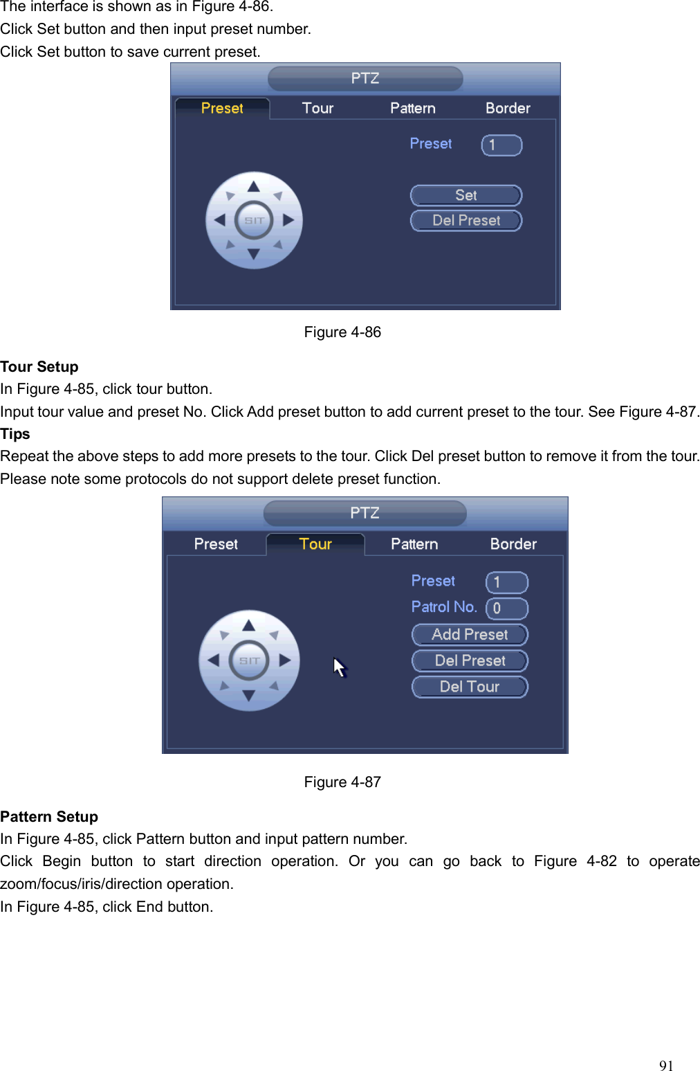 91  The interface is shown as in Figure 4-86. Click Set button and then input preset number.   Click Set button to save current preset.    Figure 4-86 Tour Setup   In Figure 4-85, click tour button. Input tour value and preset No. Click Add preset button to add current preset to the tour. See Figure 4-87. Tips Repeat the above steps to add more presets to the tour. Click Del preset button to remove it from the tour. Please note some protocols do not support delete preset function.      Figure 4-87 Pattern Setup In Figure 4-85, click Pattern button and input pattern number. Click  Begin  button  to  start  direction  operation.  Or  you  can  go  back  to  Figure  4-82  to  operate zoom/focus/iris/direction operation.   In Figure 4-85, click End button.   