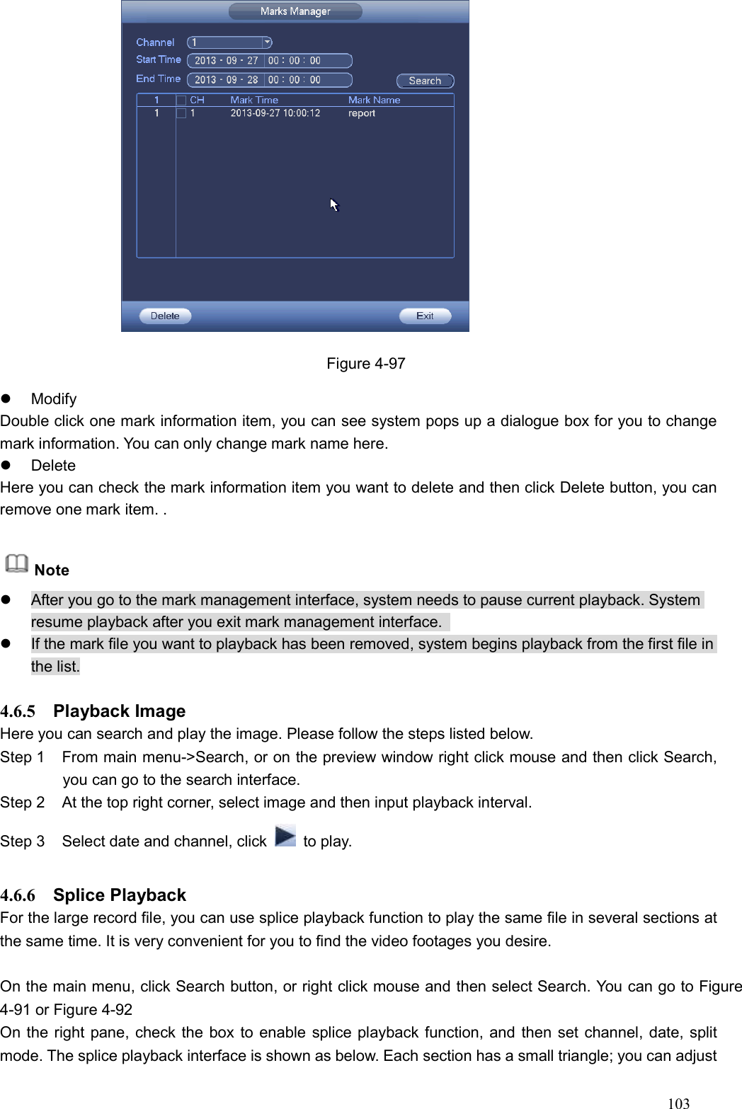 103                   Figure 4-97   Modify Double click one mark information item, you can see system pops up a dialogue box for you to change mark information. You can only change mark name here.     Delete Here you can check the mark information item you want to delete and then click Delete button, you can remove one mark item. .    Note   After you go to the mark management interface, system needs to pause current playback. System resume playback after you exit mark management interface.     If the mark file you want to playback has been removed, system begins playback from the first file in the list.  4.6.5  Playback Image   Here you can search and play the image. Please follow the steps listed below.   Step 1  From main menu-&gt;Search, or on the preview window right click mouse and then click Search, you can go to the search interface.   Step 2  At the top right corner, select image and then input playback interval.   Step 3  Select date and channel, click    to play.  4.6.6  Splice Playback   For the large record file, you can use splice playback function to play the same file in several sections at the same time. It is very convenient for you to find the video footages you desire.  On the main menu, click Search button, or right click mouse and then select Search. You can go to Figure 4-91 or Figure 4-92 On the right pane, check the box to enable splice playback function, and then set channel, date, split mode. The splice playback interface is shown as below. Each section has a small triangle; you can adjust 