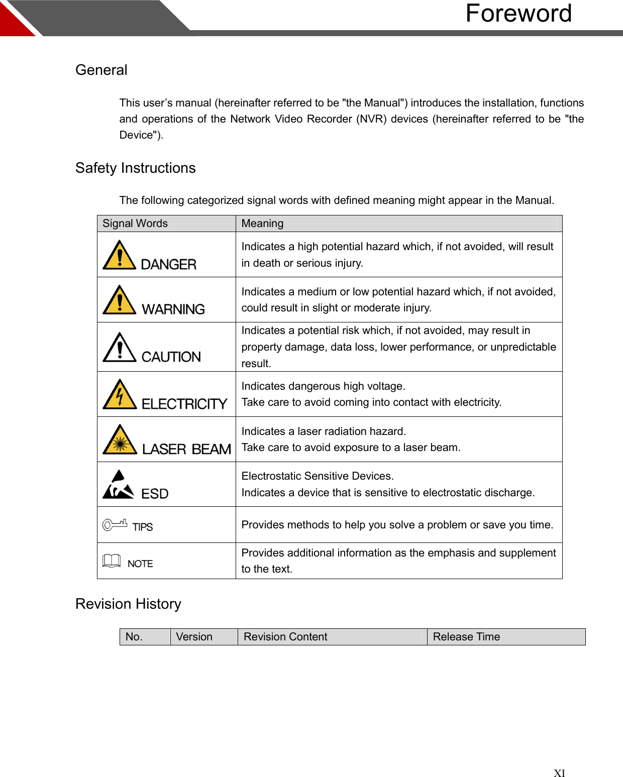 XI                                                                                                                      Foreword  General This user’s manual (hereinafter referred to be &quot;the Manual&quot;) introduces the installation, functions and operations of the Network Video Recorder (NVR) devices (hereinafter referred to be &quot;the Device&quot;). Safety Instructions The following categorized signal words with defined meaning might appear in the Manual. Signal Words  Meaning  Indicates a high potential hazard which, if not avoided, will result in death or serious injury.  Indicates a medium or low potential hazard which, if not avoided, could result in slight or moderate injury.  Indicates a potential risk which, if not avoided, may result in property damage, data loss, lower performance, or unpredictable result.  Indicates dangerous high voltage. Take care to avoid coming into contact with electricity.  Indicates a laser radiation hazard. Take care to avoid exposure to a laser beam.  Electrostatic Sensitive Devices. Indicates a device that is sensitive to electrostatic discharge.  Provides methods to help you solve a problem or save you time.  Provides additional information as the emphasis and supplement to the text. Revision History No.  Version  Revision Content  Release Time  