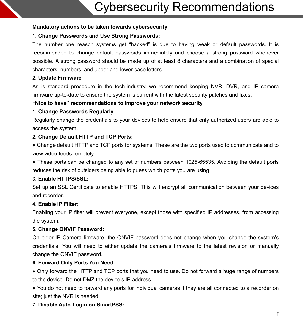 I                     Cybersecurity Recommendations                                                       Mandatory actions to be taken towards cybersecurity 1. Change Passwords and Use Strong Passwords: The  number  one  reason  systems  get  “hacked”  is  due  to  having  weak  or  default  passwords.  It  is recommended  to  change  default  passwords  immediately  and  choose  a  strong  password  whenever possible. A strong password should be made up of at least 8 characters and a combination of special characters, numbers, and upper and lower case letters. 2. Update Firmware As  is  standard  procedure  in  the  tech-industry,  we  recommend  keeping  NVR,  DVR,  and  IP  camera firmware up-to-date to ensure the system is current with the latest security patches and fixes. “Nice to have” recommendations to improve your network security 1. Change Passwords Regularly Regularly change the credentials to your devices to help ensure that only authorized users are able to access the system. 2. Change Default HTTP and TCP Ports: ● Change default HTTP and TCP ports for systems. These are the two ports used to communicate and to view video feeds remotely. ● These ports can be changed to any set of numbers between 1025-65535. Avoiding the default ports reduces the risk of outsiders being able to guess which ports you are using. 3. Enable HTTPS/SSL: Set up an SSL Certificate to enable HTTPS. This will encrypt all communication between your devices and recorder. 4. Enable IP Filter: Enabling your IP filter will prevent everyone, except those with specified IP addresses, from accessing the system. 5. Change ONVIF Password: On older IP Camera firmware, the ONVIF password does not change when you change the system’s credentials.  You  will  need  to  either  update  the  camera’s  firmware  to  the  latest  revision  or  manually change the ONVIF password. 6. Forward Only Ports You Need: ● Only forward the HTTP and TCP ports that you need to use. Do not forward a huge range of numbers to the device. Do not DMZ the device&apos;s IP address. ● You do not need to forward any ports for individual cameras if they are all connected to a recorder on site; just the NVR is needed. 7. Disable Auto-Login on SmartPSS:  