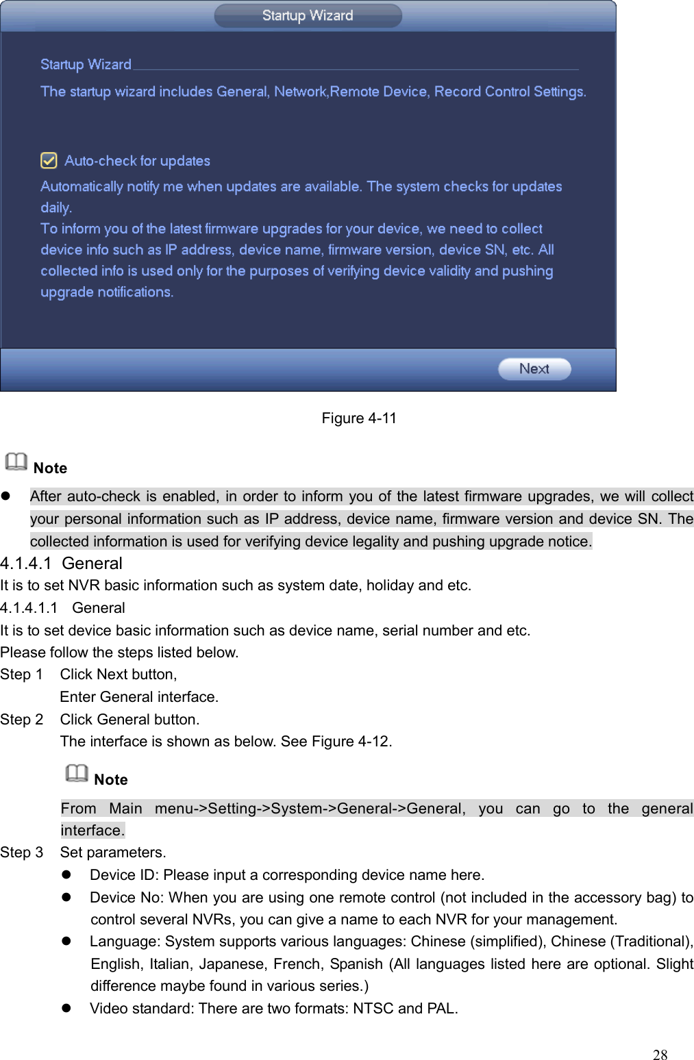 28   Figure 4-11 Note   After auto-check is enabled, in order to inform you of the latest firmware upgrades, we will collect your personal information such as IP address, device name, firmware version and device SN. The collected information is used for verifying device legality and pushing upgrade notice. 4.1.4.1  General   It is to set NVR basic information such as system date, holiday and etc.   4.1.4.1.1  General   It is to set device basic information such as device name, serial number and etc.   Please follow the steps listed below.   Step 1  Click Next button,         Enter General interface.   Step 2  Click General button. The interface is shown as below. See Figure 4-12. Note From  Main  menu-&gt;Setting-&gt;System-&gt;General-&gt;General,  you  can  go  to  the  general interface. Step 3  Set parameters.     Device ID: Please input a corresponding device name here.     Device No: When you are using one remote control (not included in the accessory bag) to control several NVRs, you can give a name to each NVR for your management.   Language: System supports various languages: Chinese (simplified), Chinese (Traditional), English, Italian, Japanese, French, Spanish (All languages listed here are optional. Slight difference maybe found in various series.)   Video standard: There are two formats: NTSC and PAL. 