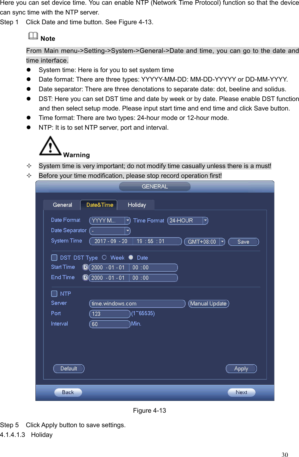 30  Here you can set device time. You can enable NTP (Network Time Protocol) function so that the device can sync time with the NTP server.   Step 1  Click Date and time button. See Figure 4-13. Note From Main menu-&gt;Setting-&gt;System-&gt;General-&gt;Date and time, you can go to the date and time interface.   System time: Here is for you to set system time     Date format: There are three types: YYYYY-MM-DD: MM-DD-YYYYY or DD-MM-YYYY.   Date separator: There are three denotations to separate date: dot, beeline and solidus.   DST: Here you can set DST time and date by week or by date. Please enable DST function and then select setup mode. Please input start time and end time and click Save button.     Time format: There are two types: 24-hour mode or 12-hour mode.     NTP: It is to set NTP server, port and interval.   Warning     System time is very important; do not modify time casually unless there is a must!   Before your time modification, please stop record operation first!  Figure 4-13 Step 5  Click Apply button to save settings.   4.1.4.1.3  Holiday   