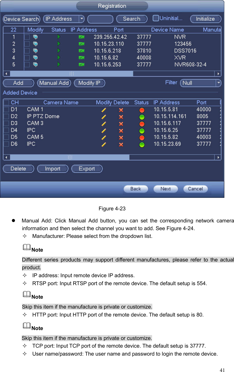 41   Figure 4-23   Manual  Add:  Click  Manual  Add  button,  you  can  set  the  corresponding  network  camera information and then select the channel you want to add. See Figure 4-24.   Manufacturer: Please select from the dropdown list.   Note Different  series  products  may  support  different manufactures, please  refer  to  the  actual product.   IP address: Input remote device IP address.   RTSP port: Input RTSP port of the remote device. The default setup is 554.   Note Skip this item if the manufacture is private or customize.   HTTP port: Input HTTP port of the remote device. The default setup is 80.   Note Skip this item if the manufacture is private or customize.   TCP port: Input TCP port of the remote device. The default setup is 37777.   User name/password: The user name and password to login the remote device. 