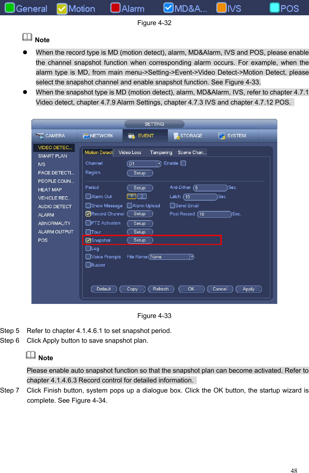 48   Figure 4-32 Note   When the record type is MD (motion detect), alarm, MD&amp;Alarm, IVS and POS, please enable the channel snapshot function when corresponding  alarm  occurs. For  example, when the alarm type is MD, from main menu-&gt;Setting-&gt;Event-&gt;Video Detect-&gt;Motion Detect, please select the snapshot channel and enable snapshot function. See Figure 4-33.   When the snapshot type is MD (motion detect), alarm, MD&amp;Alarm, IVS, refer to chapter 4.7.1 Video detect, chapter 4.7.9 Alarm Settings, chapter 4.7.3 IVS and chapter 4.7.12 POS.     Figure 4-33 Step 5  Refer to chapter 4.1.4.6.1 to set snapshot period.   Step 6  Click Apply button to save snapshot plan. Note Please enable auto snapshot function so that the snapshot plan can become activated. Refer to chapter 4.1.4.6.3 Record control for detailed information.   Step 7  Click Finish button, system pops up a dialogue box. Click the OK button, the startup wizard is complete. See Figure 4-34. 