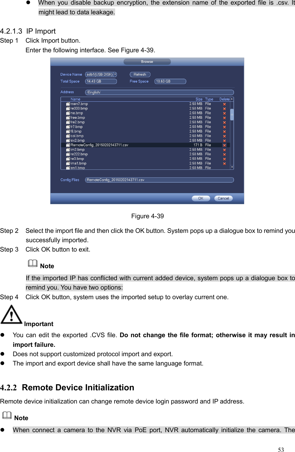 53    When you disable backup encryption, the  extension name of the exported file  is  .csv.  It might lead to data leakage.  4.2.1.3  IP Import   Step 1  Click Import button. Enter the following interface. See Figure 4-39.  Figure 4-39 Step 2  Select the import file and then click the OK button. System pops up a dialogue box to remind you successfully imported.   Step 3  Click OK button to exit. Note If the imported IP has conflicted with current added device, system pops up a dialogue box to remind you. You have two options: Step 4  Click OK button, system uses the imported setup to overlay current one.   Important     You can edit the exported .CVS file. Do not change the file format; otherwise it may result in import failure.     Does not support customized protocol import and export.     The import and export device shall have the same language format.    4.2.2  Remote Device Initialization   Remote device initialization can change remote device login password and IP address.   Note   When connect a  camera to  the  NVR  via  PoE port, NVR  automatically  initialize  the  camera.  The 