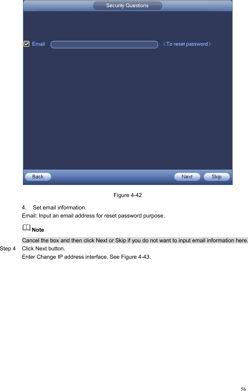 56   Figure 4-42 4.  Set email information.   Email: Input an email address for reset password purpose. Note Cancel the box and then click Next or Skip if you do not want to input email information here.   Step 4  Click Next button. Enter Change IP address interface. See Figure 4-43.  