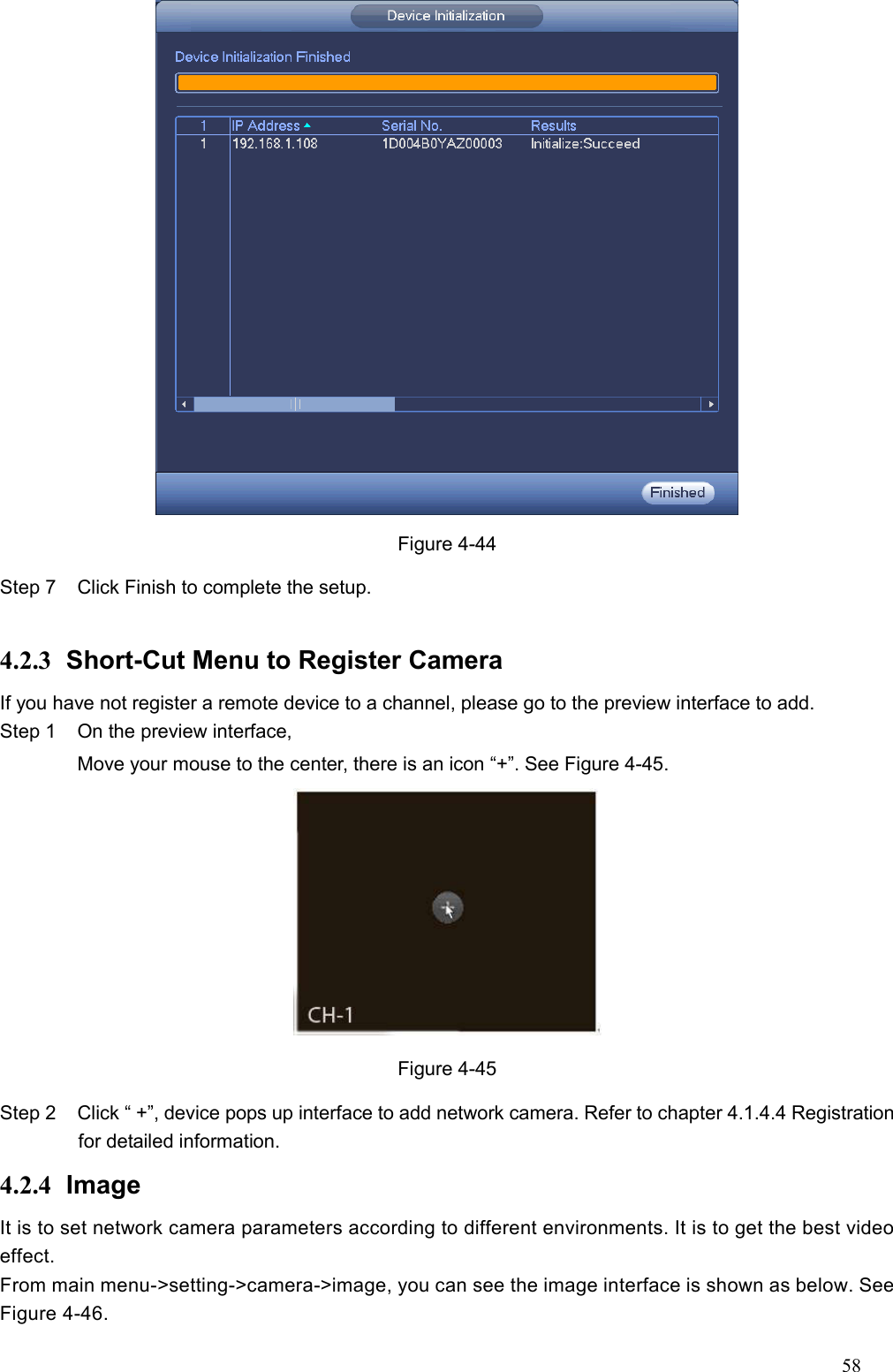 58   Figure 4-44 Step 7  Click Finish to complete the setup.    4.2.3  Short-Cut Menu to Register Camera     If you have not register a remote device to a channel, please go to the preview interface to add.   Step 1  On the preview interface, Move your mouse to the center, there is an icon “+”. See Figure 4-45.  Figure 4-45 Step 2  Click “ +”, device pops up interface to add network camera. Refer to chapter 4.1.4.4 Registration for detailed information.   4.2.4  Image It is to set network camera parameters according to different environments. It is to get the best video effect.   From main menu-&gt;setting-&gt;camera-&gt;image, you can see the image interface is shown as below. See Figure 4-46. 