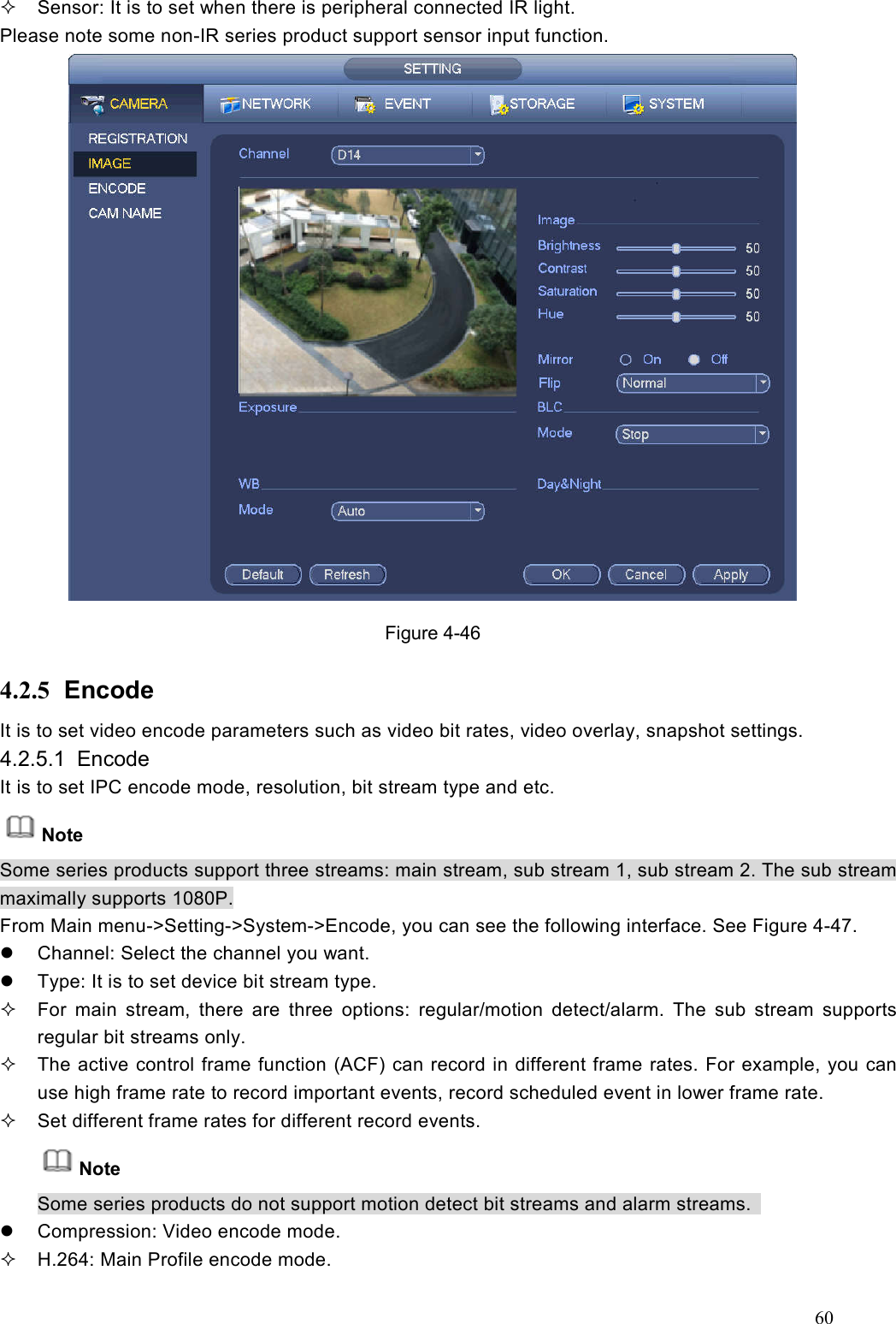 60    Sensor: It is to set when there is peripheral connected IR light. Please note some non-IR series product support sensor input function.  Figure 4-46 4.2.5  Encode It is to set video encode parameters such as video bit rates, video overlay, snapshot settings. 4.2.5.1  Encode   It is to set IPC encode mode, resolution, bit stream type and etc. Note Some series products support three streams: main stream, sub stream 1, sub stream 2. The sub stream maximally supports 1080P. From Main menu-&gt;Setting-&gt;System-&gt;Encode, you can see the following interface. See Figure 4-47.   Channel: Select the channel you want.   Type: It is to set device bit stream type.     For  main  stream,  there  are  three  options:  regular/motion  detect/alarm.  The  sub  stream  supports regular bit streams only.     The active control frame function (ACF) can record in different frame rates. For example, you can use high frame rate to record important events, record scheduled event in lower frame rate.     Set different frame rates for different record events. Note Some series products do not support motion detect bit streams and alarm streams.     Compression: Video encode mode.   H.264: Main Profile encode mode. 