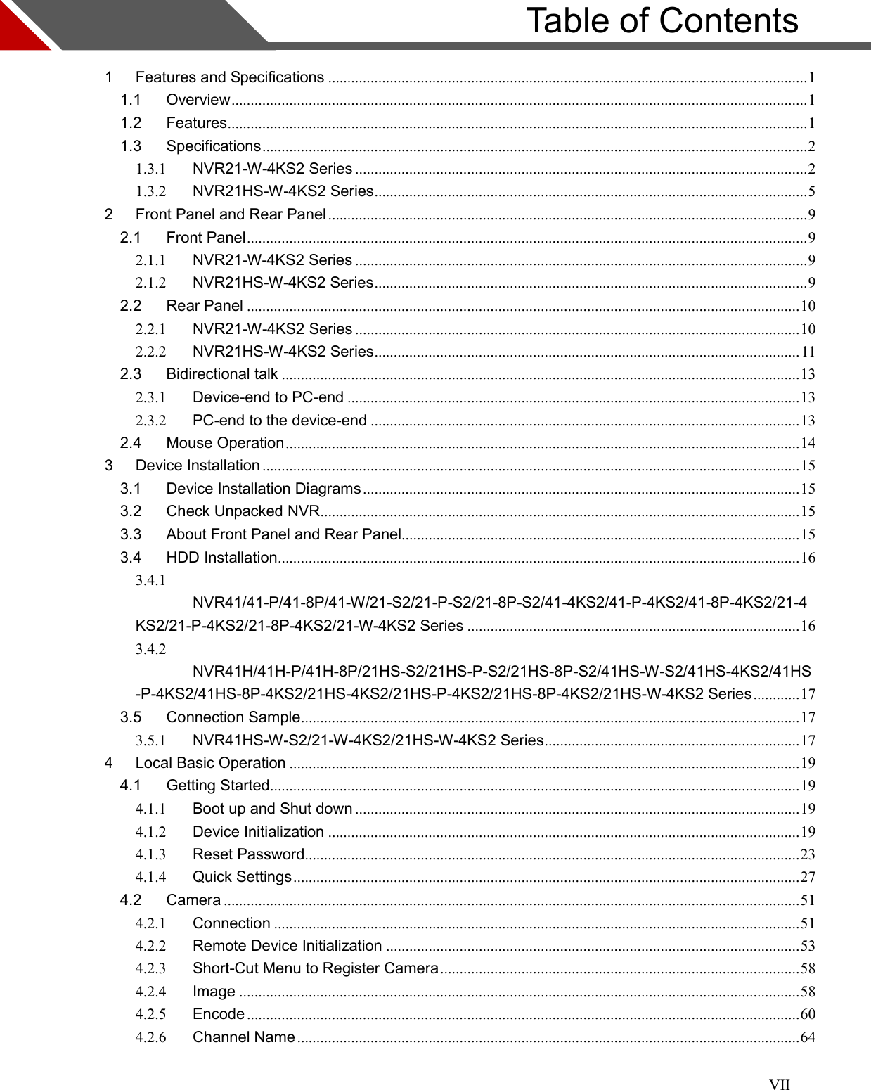 VII                         Table of Contents  1 Features and Specifications ............................................................................................................................ 1 1.1 Overview ..................................................................................................................................................... 1 1.2 Features ...................................................................................................................................................... 1 1.3 Specifications ............................................................................................................................................. 2 1.3.1 NVR21-W-4KS2 Series ..................................................................................................................... 2 1.3.2 NVR21HS-W-4KS2 Series ................................................................................................................ 5 2 Front Panel and Rear Panel ............................................................................................................................ 9 2.1 Front Panel ................................................................................................................................................. 9 2.1.1 NVR21-W-4KS2 Series ..................................................................................................................... 9 2.1.2 NVR21HS-W-4KS2 Series ................................................................................................................ 9 2.2 Rear Panel ............................................................................................................................................... 10 2.2.1 NVR21-W-4KS2 Series ................................................................................................................... 10 2.2.2 NVR21HS-W-4KS2 Series .............................................................................................................. 11 2.3 Bidirectional talk ...................................................................................................................................... 13 2.3.1 Device-end to PC-end ..................................................................................................................... 13 2.3.2 PC-end to the device-end ............................................................................................................... 13 2.4 Mouse Operation ..................................................................................................................................... 14 3 Device Installation ........................................................................................................................................... 15 3.1 Device Installation Diagrams ................................................................................................................. 15 3.2 Check Unpacked NVR ............................................................................................................................ 15 3.3 About Front Panel and Rear Panel....................................................................................................... 15 3.4 HDD Installation ....................................................................................................................................... 16 3.4.1 NVR41/41-P/41-8P/41-W/21-S2/21-P-S2/21-8P-S2/41-4KS2/41-P-4KS2/41-8P-4KS2/21-4KS2/21-P-4KS2/21-8P-4KS2/21-W-4KS2 Series ...................................................................................... 16 3.4.2 NVR41H/41H-P/41H-8P/21HS-S2/21HS-P-S2/21HS-8P-S2/41HS-W-S2/41HS-4KS2/41HS-P-4KS2/41HS-8P-4KS2/21HS-4KS2/21HS-P-4KS2/21HS-8P-4KS2/21HS-W-4KS2 Series ............ 17 3.5 Connection Sample ................................................................................................................................. 17 3.5.1 NVR41HS-W-S2/21-W-4KS2/21HS-W-4KS2 Series .................................................................. 17 4 Local Basic Operation .................................................................................................................................... 19 4.1 Getting Started ......................................................................................................................................... 19 4.1.1 Boot up and Shut down ................................................................................................................... 19 4.1.2 Device Initialization .......................................................................................................................... 19 4.1.3 Reset Password ................................................................................................................................ 23 4.1.4 Quick Settings ................................................................................................................................... 27 4.2 Camera ..................................................................................................................................................... 51 4.2.1 Connection ........................................................................................................................................ 51 4.2.2 Remote Device Initialization ........................................................................................................... 53 4.2.3 Short-Cut Menu to Register Camera ............................................................................................. 58 4.2.4 Image ................................................................................................................................................. 58 4.2.5 Encode ............................................................................................................................................... 60 4.2.6 Channel Name .................................................................................................................................. 64  