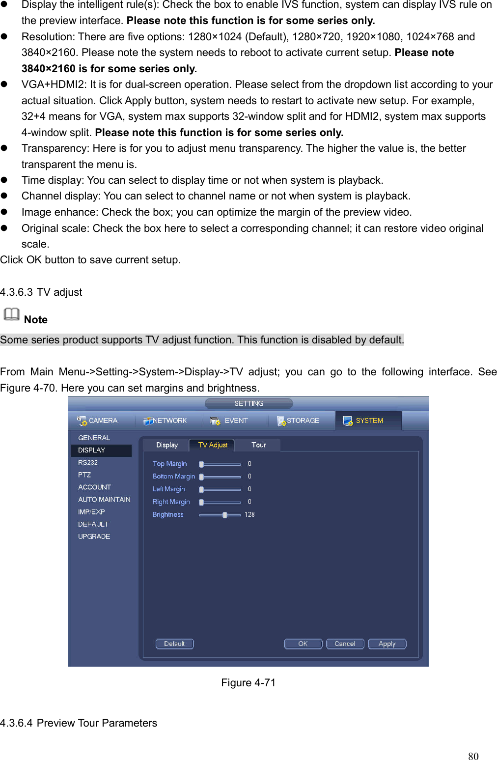 80    Display the intelligent rule(s): Check the box to enable IVS function, system can display IVS rule on the preview interface. Please note this function is for some series only.     Resolution: There are five options: 1280×1024 (Default), 1280×720, 1920×1080, 1024×768 and 3840×2160. Please note the system needs to reboot to activate current setup. Please note 3840×2160 is for some series only.     VGA+HDMI2: It is for dual-screen operation. Please select from the dropdown list according to your actual situation. Click Apply button, system needs to restart to activate new setup. For example, 32+4 means for VGA, system max supports 32-window split and for HDMI2, system max supports 4-window split. Please note this function is for some series only.   Transparency: Here is for you to adjust menu transparency. The higher the value is, the better transparent the menu is.     Time display: You can select to display time or not when system is playback.     Channel display: You can select to channel name or not when system is playback.   Image enhance: Check the box; you can optimize the margin of the preview video.     Original scale: Check the box here to select a corresponding channel; it can restore video original scale.   Click OK button to save current setup.    4.3.6.3 TV adjust   Note   Some series product supports TV adjust function. This function is disabled by default.  From  Main  Menu-&gt;Setting-&gt;System-&gt;Display-&gt;TV  adjust;  you  can  go  to  the  following  interface.  See Figure 4-70. Here you can set margins and brightness.    Figure 4-71  4.3.6.4 Preview Tour Parameters   