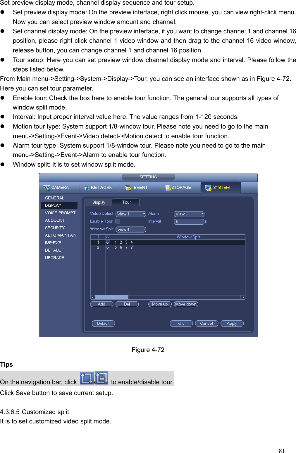 81  Set preview display mode, channel display sequence and tour setup.     Set preview display mode: On the preview interface, right click mouse, you can view right-click menu. Now you can select preview window amount and channel.     Set channel display mode: On the preview interface, if you want to change channel 1 and channel 16 position, please right click channel 1 video window and then drag to the channel 16 video window, release button, you can change channel 1 and channel 16 position.     Tour setup: Here you can set preview window channel display mode and interval. Please follow the steps listed below.   From Main menu-&gt;Setting-&gt;System-&gt;Display-&gt;Tour, you can see an interface shown as in Figure 4-72. Here you can set tour parameter.     Enable tour: Check the box here to enable tour function. The general tour supports all types of window split mode.     Interval: Input proper interval value here. The value ranges from 1-120 seconds.     Motion tour type: System support 1/8-window tour. Please note you need to go to the main menu-&gt;Setting-&gt;Event-&gt;Video detect-&gt;Motion detect to enable tour function.     Alarm tour type: System support 1/8-window tour. Please note you need to go to the main menu-&gt;Setting-&gt;Event-&gt;Alarm to enable tour function.     Window split: It is to set window split mode.     Figure 4-72 Tips On the navigation bar, click  /   to enable/disable tour. Click Save button to save current setup.  4.3.6.5 Customized split   It is to set customized video split mode.   