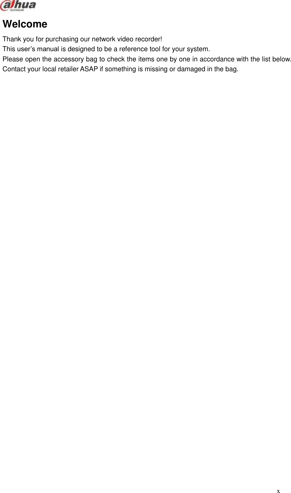  x  Welcome Thank you for purchasing our network video recorder! This user’s manual is designed to be a reference tool for your system.   Please open the accessory bag to check the items one by one in accordance with the list below. Contact your local retailer ASAP if something is missing or damaged in the bag.                                        