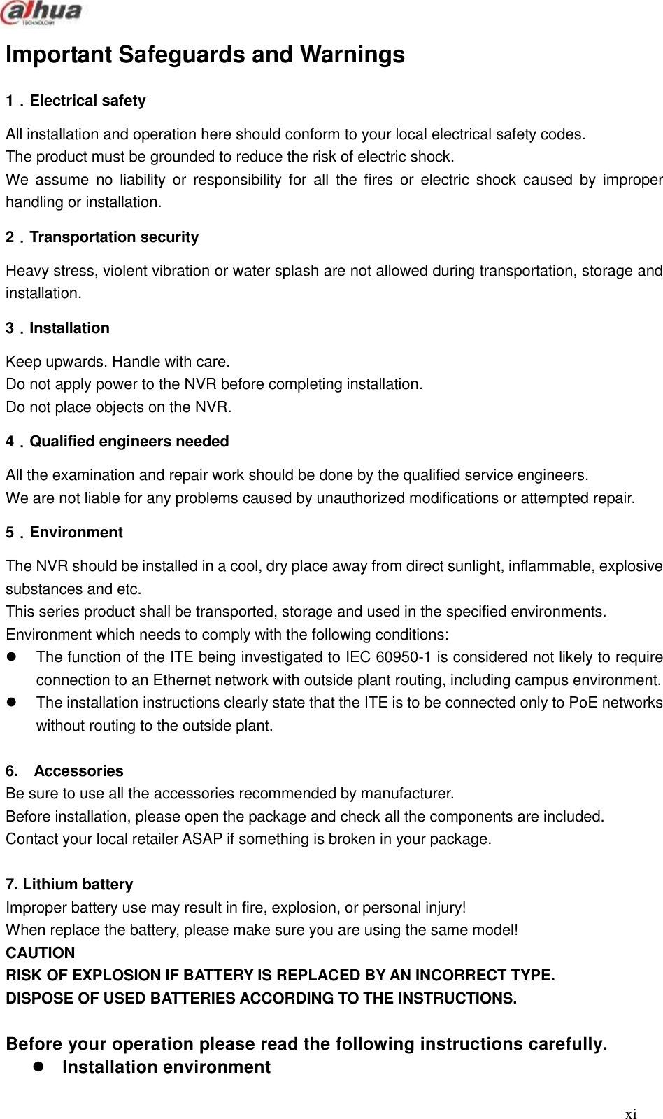  xi  Important Safeguards and Warnings   1．Electrical safety All installation and operation here should conform to your local electrical safety codes.   The product must be grounded to reduce the risk of electric shock. We assume  no  liability  or  responsibility  for  all  the  fires  or  electric  shock  caused  by  improper handling or installation.   2．Transportation security Heavy stress, violent vibration or water splash are not allowed during transportation, storage and installation. 3．Installation Keep upwards. Handle with care.   Do not apply power to the NVR before completing installation.   Do not place objects on the NVR. 4．Qualified engineers needed   All the examination and repair work should be done by the qualified service engineers.     We are not liable for any problems caused by unauthorized modifications or attempted repair. 5．Environment The NVR should be installed in a cool, dry place away from direct sunlight, inflammable, explosive substances and etc. This series product shall be transported, storage and used in the specified environments. Environment which needs to comply with the following conditions:   The function of the ITE being investigated to IEC 60950-1 is considered not likely to require connection to an Ethernet network with outside plant routing, including campus environment.     The installation instructions clearly state that the ITE is to be connected only to PoE networks without routing to the outside plant.    6.    Accessories Be sure to use all the accessories recommended by manufacturer. Before installation, please open the package and check all the components are included. Contact your local retailer ASAP if something is broken in your package.  7. Lithium battery   Improper battery use may result in fire, explosion, or personal injury!   When replace the battery, please make sure you are using the same model! CAUTION RISK OF EXPLOSION IF BATTERY IS REPLACED BY AN INCORRECT TYPE. DISPOSE OF USED BATTERIES ACCORDING TO THE INSTRUCTIONS.  Before your operation please read the following instructions carefully.    Installation environment 