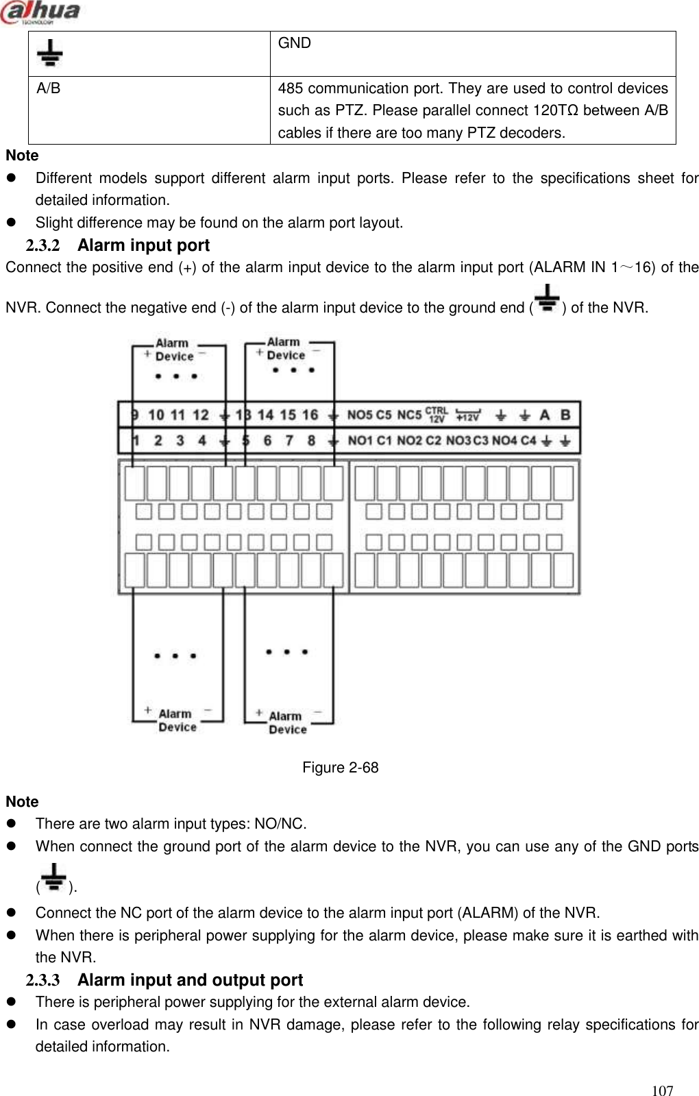  107   GND A/B 485 communication port. They are used to control devices such as PTZ. Please parallel connect 120TΩ between A/B cables if there are too many PTZ decoders. Note   Different  models  support  different  alarm  input  ports.  Please  refer  to  the  specifications  sheet  for detailed information.     Slight difference may be found on the alarm port layout.   2.3.2  Alarm input port   Connect the positive end (+) of the alarm input device to the alarm input port (ALARM IN 1～16) of the NVR. Connect the negative end (-) of the alarm input device to the ground end ( ) of the NVR.  Figure 2-68 Note   There are two alarm input types: NO/NC.   When connect the ground port of the alarm device to the NVR, you can use any of the GND ports ().   Connect the NC port of the alarm device to the alarm input port (ALARM) of the NVR.   When there is peripheral power supplying for the alarm device, please make sure it is earthed with the NVR.   2.3.3  Alarm input and output port     There is peripheral power supplying for the external alarm device.     In case overload may result in NVR damage, please refer to the following relay specifications for detailed information.   