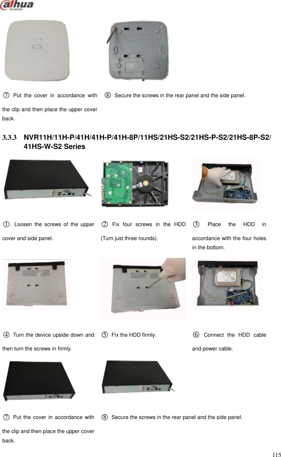  115     ○7  Put  the  cover  in  accordance  with the clip and then place the upper cover back.         ○8  Secure the screws in the rear panel and the side panel.  3.3.3  NVR11H/11H-P/41H/41H-P/41H-8P/11HS/21HS-S2/21HS-P-S2/21HS-8P-S2/ 41HS-W-S2 Series      ○1.  Loosen  the  screws  of  the  upper cover and side panel.       ○2  Fix  four  screws  in  the  HDD (Turn just three rounds). ○3  Place  the  HDD  in accordance with the four holes in the bottom.    ○4  Turn the device upside down and then turn the screws in firmly.     ○5  Fix the HDD firmly. ○6  Connect  the  HDD  cable and power cable.              ○7  Put  the cover in  accordance with the clip and then place the upper cover back.         ○8  Secure the screws in the rear panel and the side panel. 