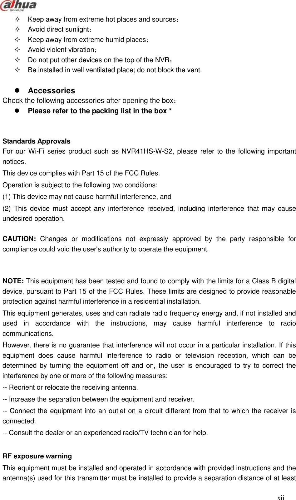  xii    Keep away from extreme hot places and sources；     Avoid direct sunlight；   Keep away from extreme humid places；   Avoid violent vibration；   Do not put other devices on the top of the NVR；   Be installed in well ventilated place; do not block the vent.   Accessories Check the following accessories after opening the box：        Please refer to the packing list in the box *   Standards Approvals   For our Wi-Fi series product such as NVR41HS-W-S2, please refer to the  following important notices.   This device complies with Part 15 of the FCC Rules.   Operation is subject to the following two conditions:   (1) This device may not cause harmful interference, and (2)  This  device  must  accept  any  interference  received,  including  interference  that  may  cause undesired operation.  CAUTION:  Changes  or  modifications  not  expressly  approved  by  the  party  responsible  for compliance could void the user&apos;s authority to operate the equipment.   NOTE: This equipment has been tested and found to comply with the limits for a Class B digital device, pursuant to Part 15 of the FCC Rules. These limits are designed to provide reasonable protection against harmful interference in a residential installation.   This equipment generates, uses and can radiate radio frequency energy and, if not installed and used  in  accordance  with  the  instructions,  may  cause  harmful  interference  to  radio communications. However, there is no guarantee that interference will not occur in a particular installation. If this equipment  does  cause  harmful  interference  to  radio  or  television  reception,  which  can  be determined by turning  the  equipment  off and  on,  the user is encouraged  to try  to correct  the interference by one or more of the following measures:   -- Reorient or relocate the receiving antenna.   -- Increase the separation between the equipment and receiver.   -- Connect the equipment into an outlet on a circuit different from that to which the receiver is connected.   -- Consult the dealer or an experienced radio/TV technician for help.  RF exposure warning   This equipment must be installed and operated in accordance with provided instructions and the antenna(s) used for this transmitter must be installed to provide a separation distance of at least 