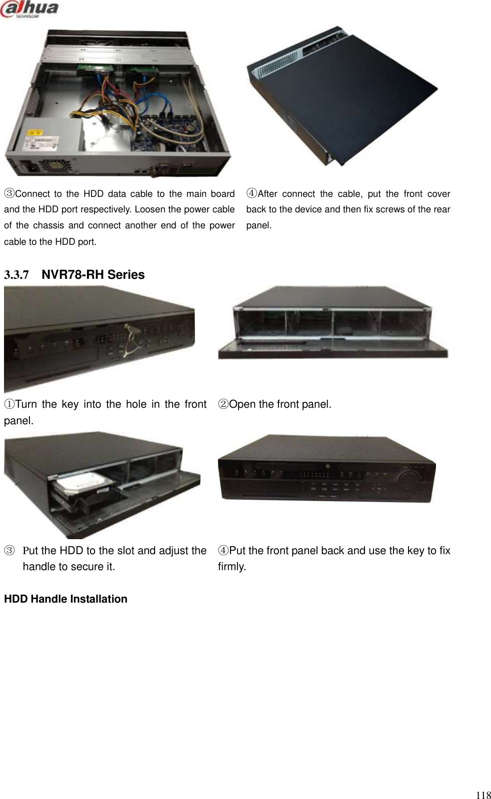  118    ③Connect  to  the  HDD  data  cable  to  the  main  board and the HDD port respectively. Loosen the power cable of  the  chassis  and connect  another  end  of  the  power cable to the HDD port. ④After  connect  the  cable,  put  the  front  cover back to the device and then fix screws of the rear panel.  3.3.7  NVR78-RH Series   ①Turn  the key into the hole  in  the  front panel.         ②Open the front panel.   ③ Put the HDD to the slot and adjust the handle to secure it.           ④Put the front panel back and use the key to fix firmly.  HDD Handle Installation   