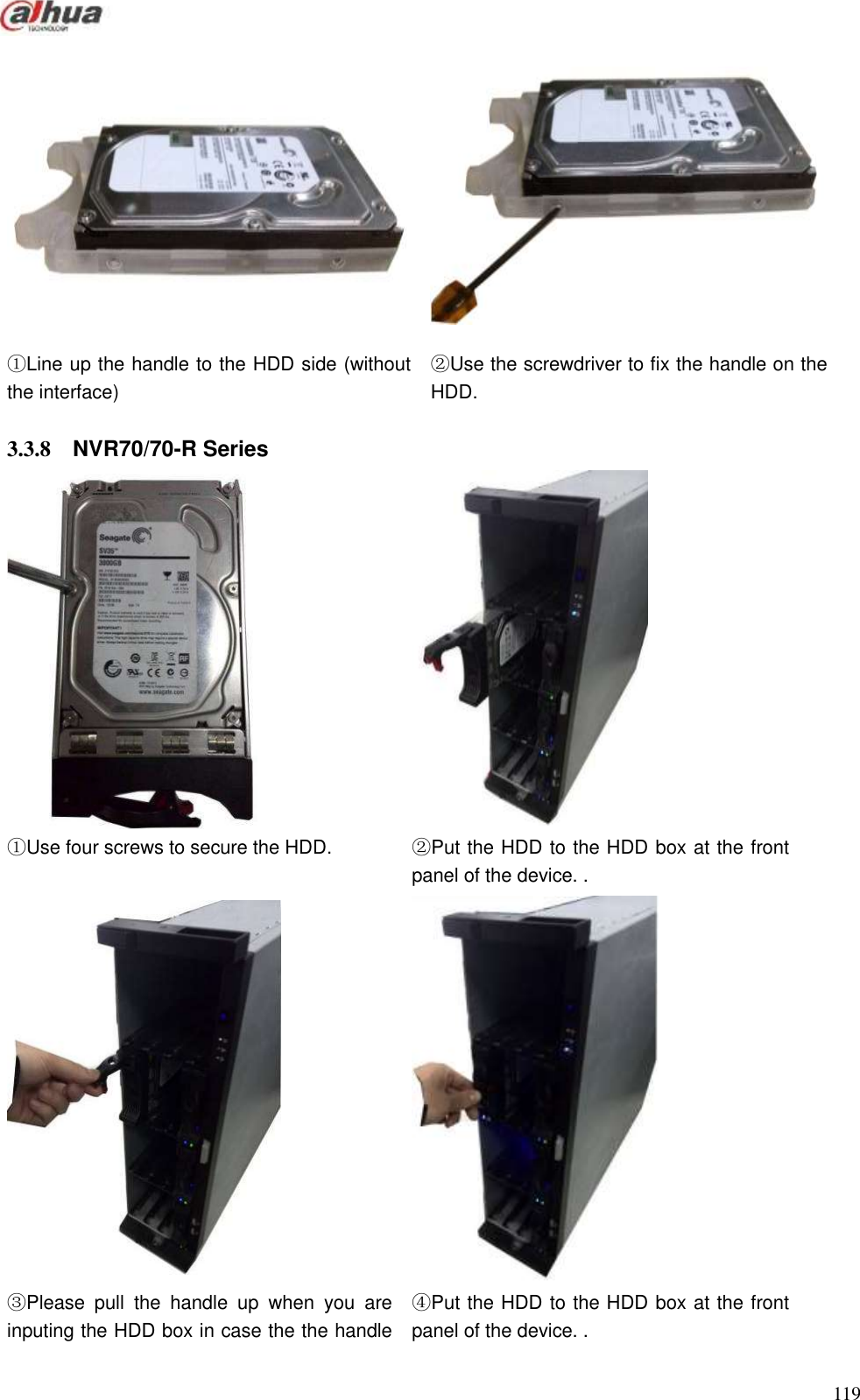  119    ①Line up the handle to the HDD side (without the interface) ②Use the screwdriver to fix the handle on the HDD.  3.3.8  NVR70/70-R Series   ①Use four screws to secure the HDD. ②Put the HDD to the HDD box at the front panel of the device. .   ③Please  pull  the  handle  up  when  you  are inputing the HDD box in case the the handle ④Put the HDD to the HDD box at the front panel of the device. . 