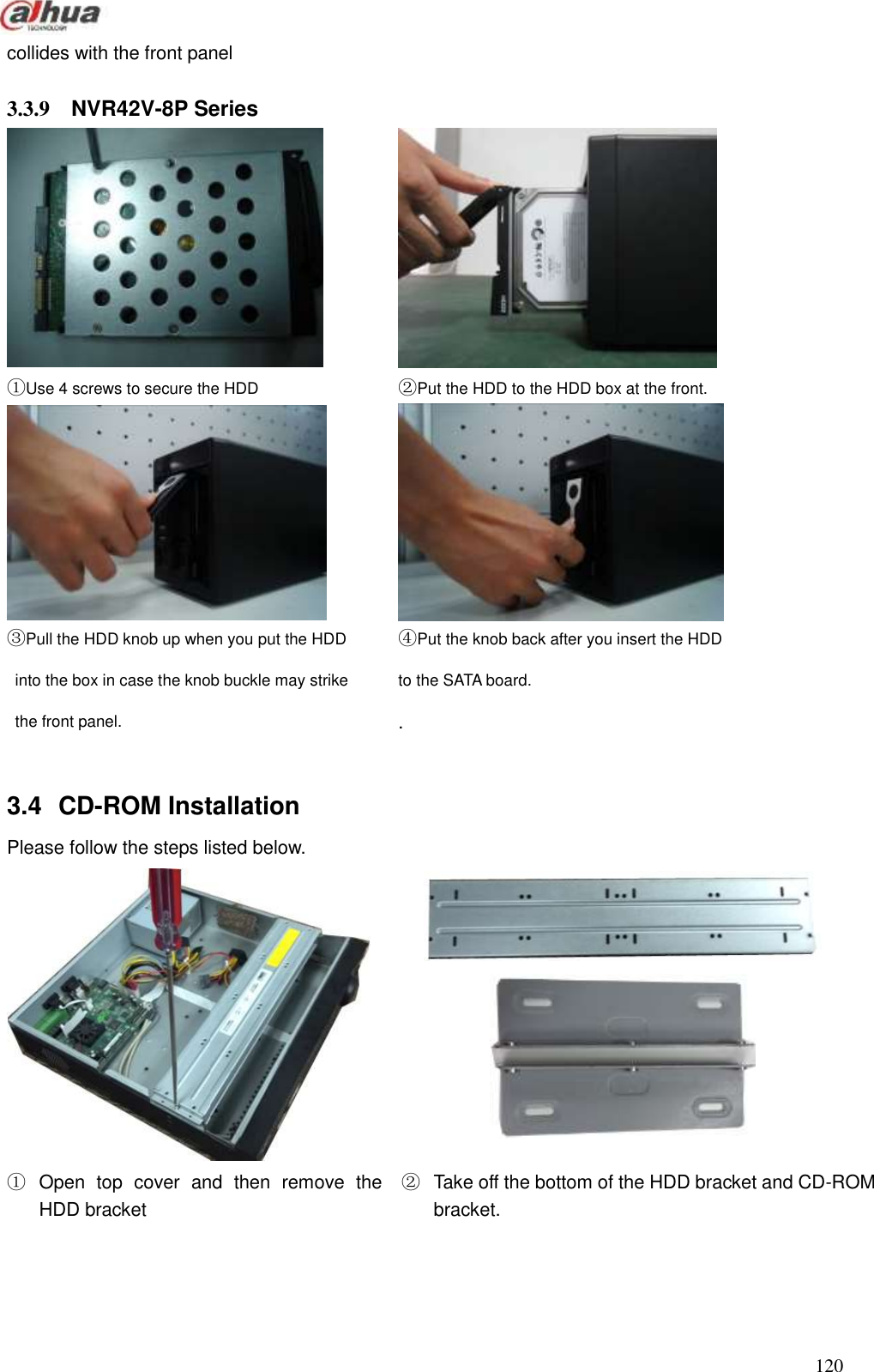  120  collides with the front panel  3.3.9  NVR42V-8P Series     ①Use 4 screws to secure the HDD       ②Put the HDD to the HDD box at the front.   ③Pull the HDD knob up when you put the HDD   into the box in case the knob buckle may strike     the front panel.   ④Put the knob back after you insert the HDD   to the SATA board.   .  3.4  CD-ROM Installation   Please follow the steps listed below.                                                                                      ①  Open  top  cover  and  then  remove  the HDD bracket   ②  Take off the bottom of the HDD bracket and CD-ROM bracket.     