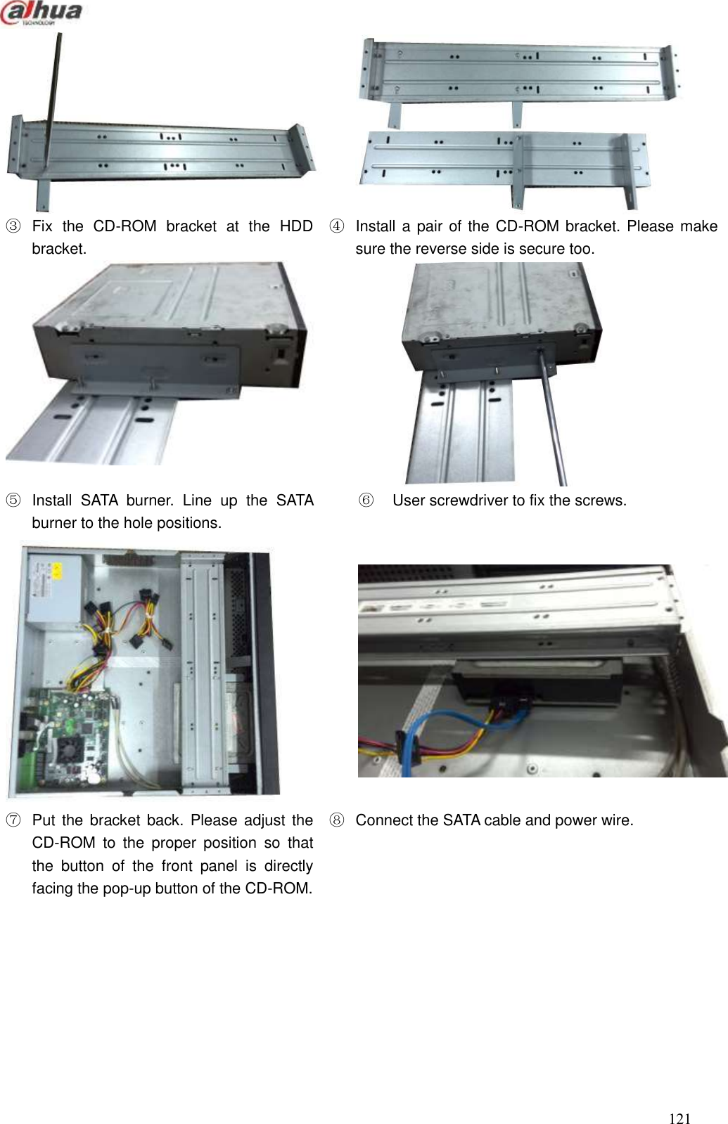  121                                                                              ③  Fix  the  CD-ROM  bracket  at  the  HDD bracket.   ④  Install a pair of the CD-ROM bracket. Please make sure the reverse side is secure too.     ⑤  Install  SATA  burner.  Line  up  the  SATA burner to the hole positions.   ⑥    User screwdriver to fix the screws.      ⑦  Put the  bracket back.  Please adjust the CD-ROM  to  the  proper  position  so  that the  button  of  the  front  panel  is  directly facing the pop-up button of the CD-ROM.   ⑧  Connect the SATA cable and power wire. 