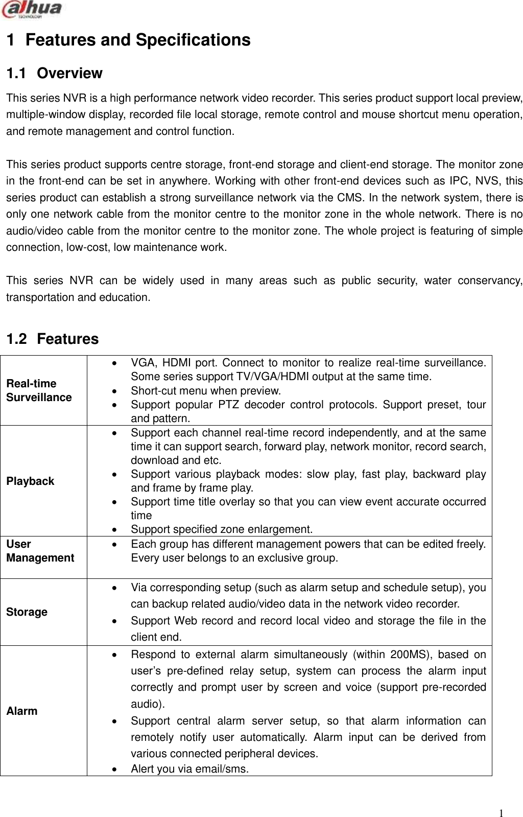  1  1  Features and Specifications   1.1  Overview   This series NVR is a high performance network video recorder. This series product support local preview, multiple-window display, recorded file local storage, remote control and mouse shortcut menu operation, and remote management and control function.    This series product supports centre storage, front-end storage and client-end storage. The monitor zone in the front-end can be set in anywhere. Working with other front-end devices such as IPC, NVS, this series product can establish a strong surveillance network via the CMS. In the network system, there is only one network cable from the monitor centre to the monitor zone in the whole network. There is no audio/video cable from the monitor centre to the monitor zone. The whole project is featuring of simple connection, low-cost, low maintenance work.        This  series  NVR  can  be  widely  used  in  many  areas  such  as  public  security,  water  conservancy, transportation and education.  1.2  Features Real-time Surveillance     VGA, HDMI port. Connect to monitor to realize real-time surveillance. Some series support TV/VGA/HDMI output at the same time.     Short-cut menu when preview.     Support  popular  PTZ  decoder  control  protocols.  Support  preset,  tour and pattern.   Playback   Support each channel real-time record independently, and at the same time it can support search, forward play, network monitor, record search, download and etc.   Support  various  playback modes:  slow  play,  fast  play,  backward play and frame by frame play.   Support time title overlay so that you can view event accurate occurred time     Support specified zone enlargement. User Management    Each group has different management powers that can be edited freely. Every user belongs to an exclusive group.   Storage     Via corresponding setup (such as alarm setup and schedule setup), you can backup related audio/video data in the network video recorder.   Support Web record and record local video and storage the file in the client end. Alarm   Respond  to  external  alarm  simultaneously  (within  200MS),  based  on user’s  pre-defined  relay  setup,  system  can  process  the  alarm  input correctly and prompt user by screen and  voice (support pre-recorded audio).   Support  central  alarm  server  setup,  so  that  alarm  information  can remotely  notify  user  automatically.  Alarm  input  can  be  derived  from various connected peripheral devices.     Alert you via email/sms. 