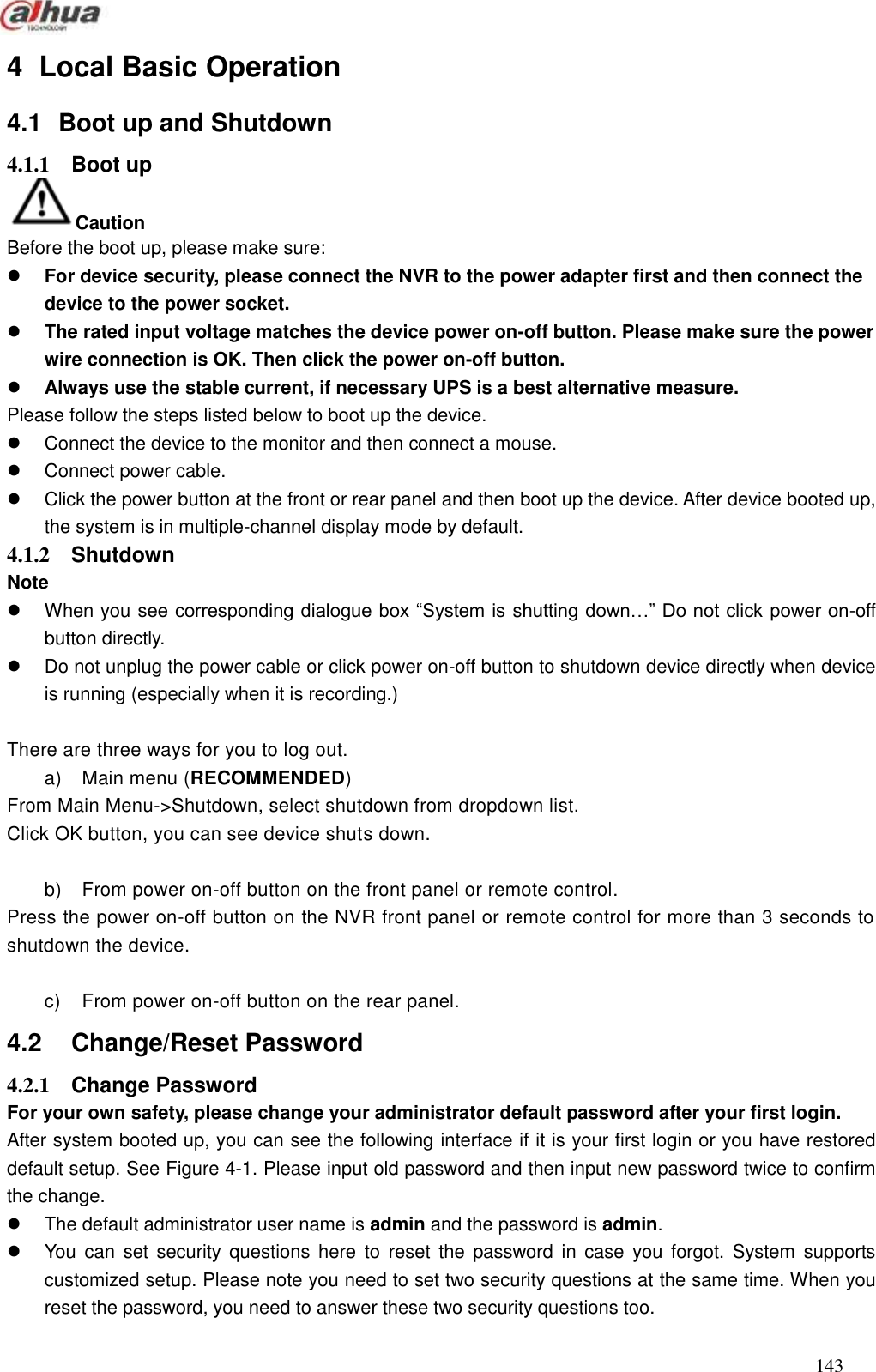  143  4  Local Basic Operation   4.1  Boot up and Shutdown   4.1.1  Boot up   Caution Before the boot up, please make sure:  For device security, please connect the NVR to the power adapter first and then connect the device to the power socket.    The rated input voltage matches the device power on-off button. Please make sure the power wire connection is OK. Then click the power on-off button.    Always use the stable current, if necessary UPS is a best alternative measure.     Please follow the steps listed below to boot up the device.     Connect the device to the monitor and then connect a mouse.   Connect power cable.   Click the power button at the front or rear panel and then boot up the device. After device booted up, the system is in multiple-channel display mode by default.     4.1.2  Shutdown   Note   When you see corresponding dialogue box ―System is shutting down…‖ Do not click power on-off button directly.     Do not unplug the power cable or click power on-off button to shutdown device directly when device is running (especially when it is recording.)  There are three ways for you to log out. a)  Main menu (RECOMMENDED) From Main Menu-&gt;Shutdown, select shutdown from dropdown list.   Click OK button, you can see device shuts down.    b)  From power on-off button on the front panel or remote control. Press the power on-off button on the NVR front panel or remote control for more than 3 seconds to shutdown the device.    c)  From power on-off button on the rear panel.   4.2    Change/Reset Password   4.2.1  Change Password   For your own safety, please change your administrator default password after your first login.   After system booted up, you can see the following interface if it is your first login or you have restored default setup. See Figure 4-1. Please input old password and then input new password twice to confirm the change.     The default administrator user name is admin and the password is admin.   You  can  set  security  questions  here  to  reset  the  password  in  case  you forgot.  System  supports customized setup. Please note you need to set two security questions at the same time. When you reset the password, you need to answer these two security questions too. 